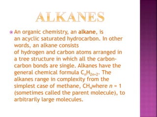  An organic chemistry, an alkane, is
an acyclic saturated hydrocarbon. In other
words, an alkane consists
of hydrogen and carbon atoms arranged in
a tree structure in which all the carbon-
carbon bonds are single. Alkanes have the
general chemical formula CnH2n+2. The
alkanes range in complexity from the
simplest case of methane, CH4where n = 1
(sometimes called the parent molecule), to
arbitrarily large molecules.
 