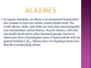  In organic chemistry, an alkene is an unsaturated hydrocarbon
that contains at least one carbon–carbon double bond. The
words alkene, olefin, and olefin are used often interchangeably
(see nomenclature section below). Acyclic alkenes, with only
one double bond and no other functional groups, known as
mono-enes form a homologous series of hydrocarbons with the
general formula CnH2n.Alkenes have two hydrogen atoms less
than the corresponding alkane.
 