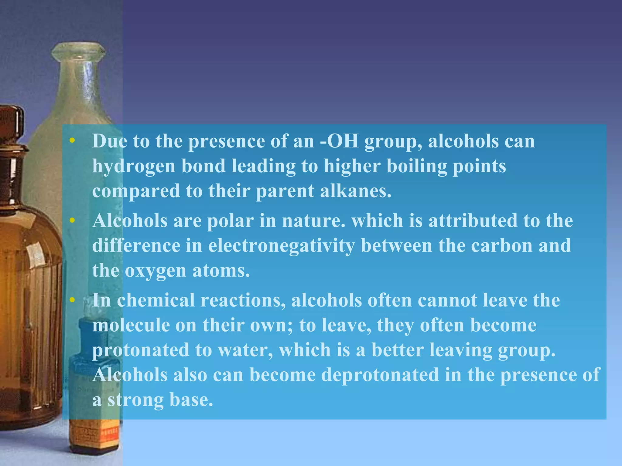 • Due to the presence of an -OH group, alcohols can
hydrogen bond leading to higher boiling points
compared to their parent alkanes.
• Alcohols are polar in nature. which is attributed to the
difference in electronegativity between the carbon and
the oxygen atoms.
• In chemical reactions, alcohols often cannot leave the
molecule on their own; to leave, they often become
protonated to water, which is a better leaving group.
Alcohols also can become deprotonated in the presence of
a strong base.
 