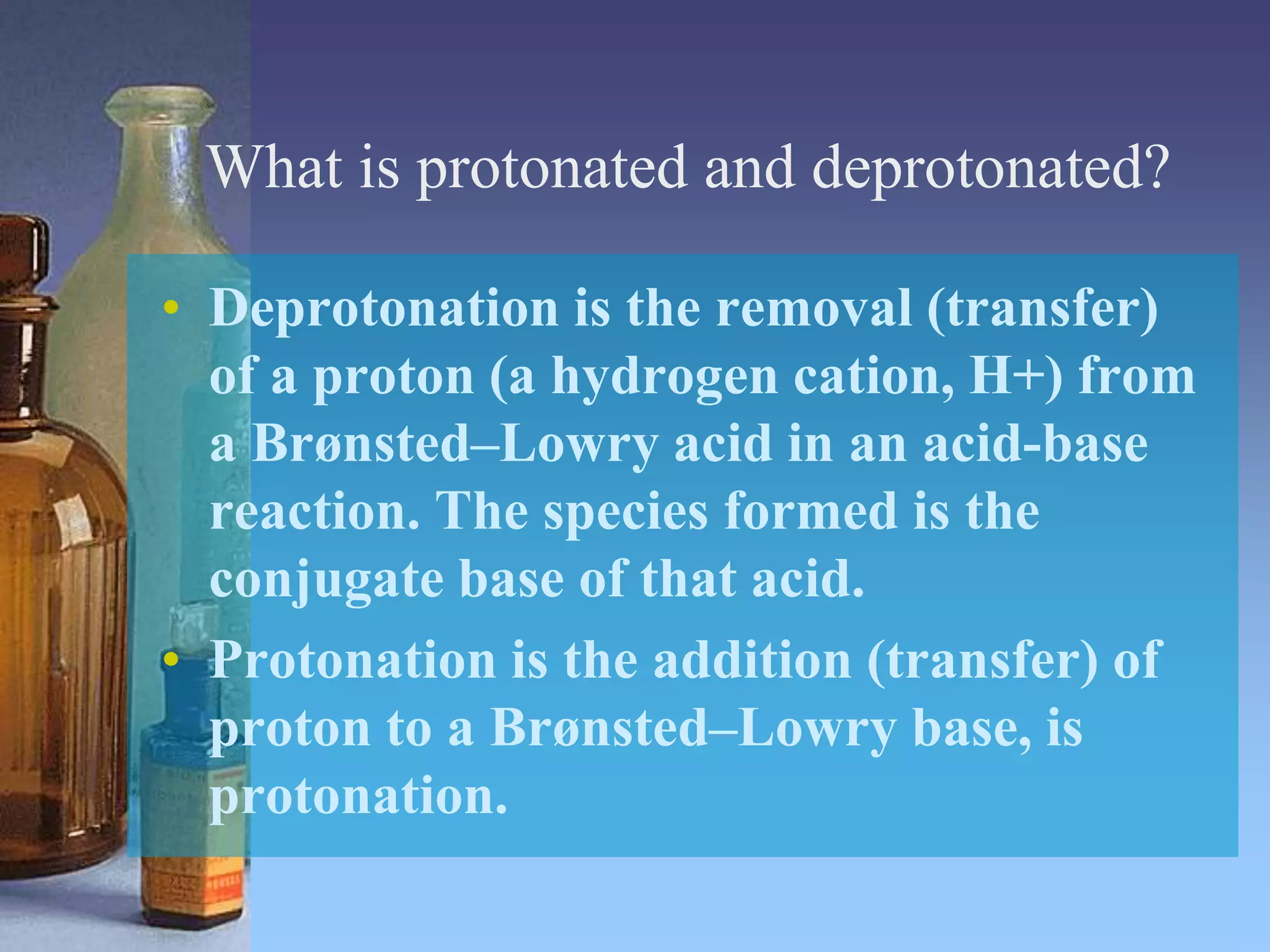 What is protonated and deprotonated?
• Deprotonation is the removal (transfer)
of a proton (a hydrogen cation, H+) from
a Brønsted–Lowry acid in an acid-base
reaction. The species formed is the
conjugate base of that acid.
• Protonation is the addition (transfer) of
proton to a Brønsted–Lowry base, is
protonation.
 