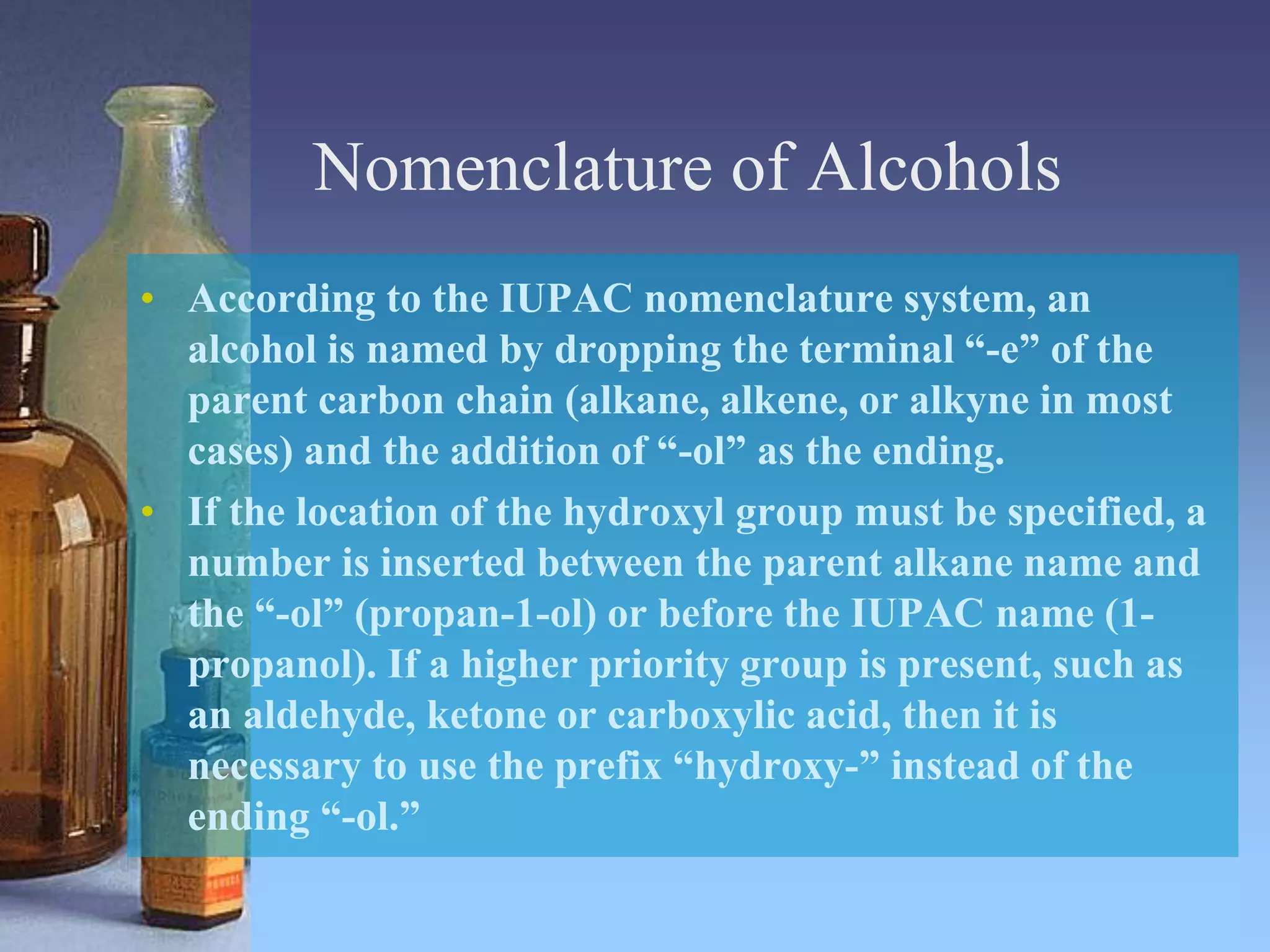 Nomenclature of Alcohols
• According to the IUPAC nomenclature system, an
alcohol is named by dropping the terminal “-e” of the
parent carbon chain (alkane, alkene, or alkyne in most
cases) and the addition of “-ol” as the ending.
• If the location of the hydroxyl group must be specified, a
number is inserted between the parent alkane name and
the “-ol” (propan-1-ol) or before the IUPAC name (1-
propanol). If a higher priority group is present, such as
an aldehyde, ketone or carboxylic acid, then it is
necessary to use the prefix “hydroxy-” instead of the
ending “-ol.”
 
