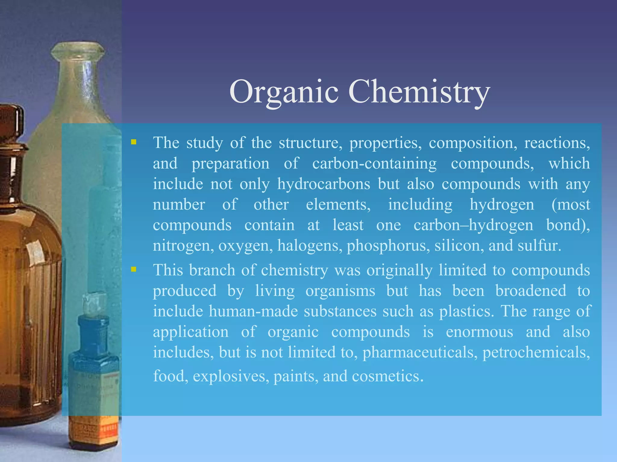 Organic Chemistry
 The study of the structure, properties, composition, reactions,
and preparation of carbon-containing compounds, which
include not only hydrocarbons but also compounds with any
number of other elements, including hydrogen (most
compounds contain at least one carbon–hydrogen bond),
nitrogen, oxygen, halogens, phosphorus, silicon, and sulfur.
 This branch of chemistry was originally limited to compounds
produced by living organisms but has been broadened to
include human-made substances such as plastics. The range of
application of organic compounds is enormous and also
includes, but is not limited to, pharmaceuticals, petrochemicals,
food, explosives, paints, and cosmetics.
 