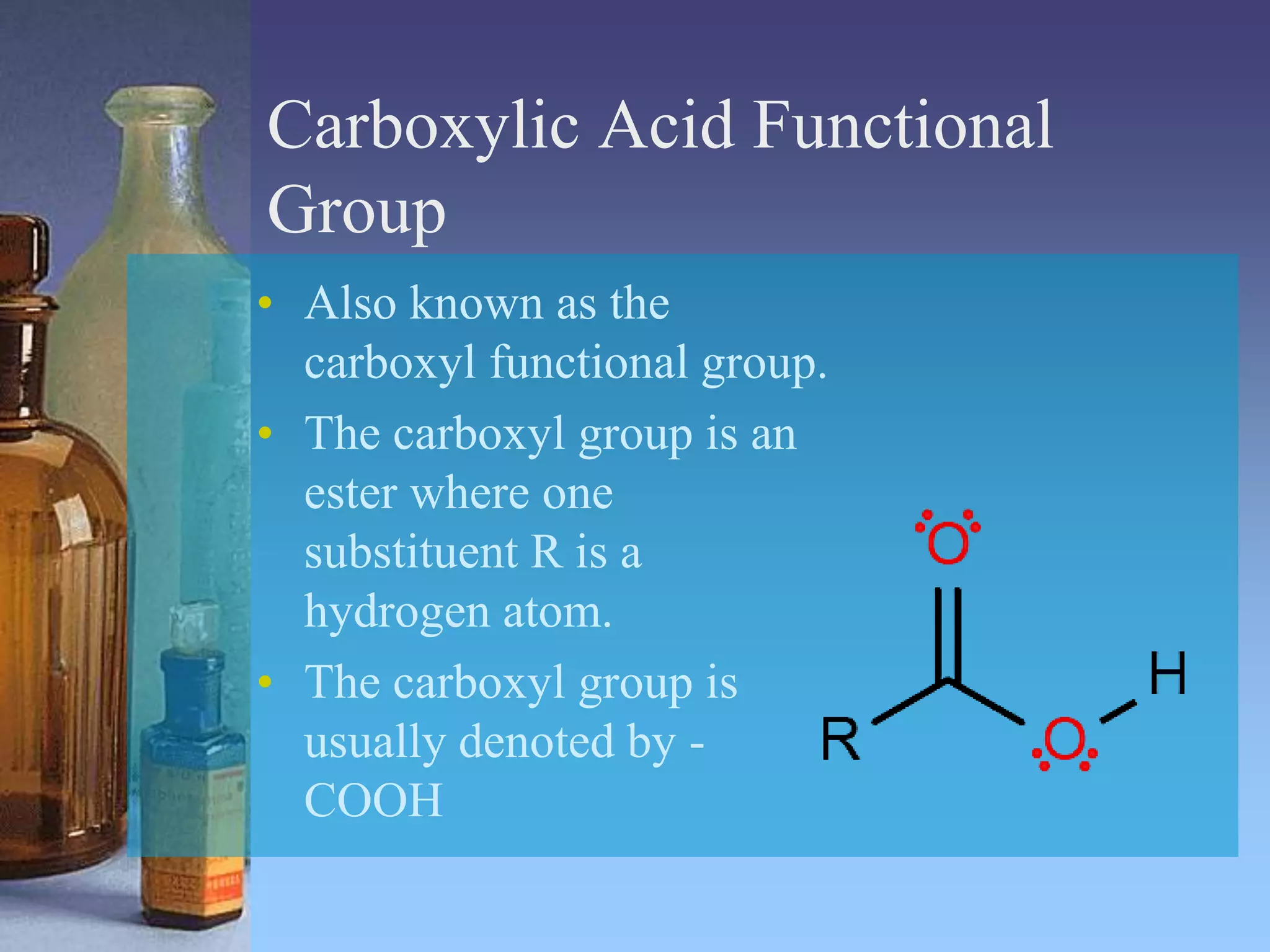 Carboxylic Acid Functional
Group
• Also known as the
carboxyl functional group.
• The carboxyl group is an
ester where one
substituent R is a
hydrogen atom.
• The carboxyl group is
usually denoted by -
COOH
 