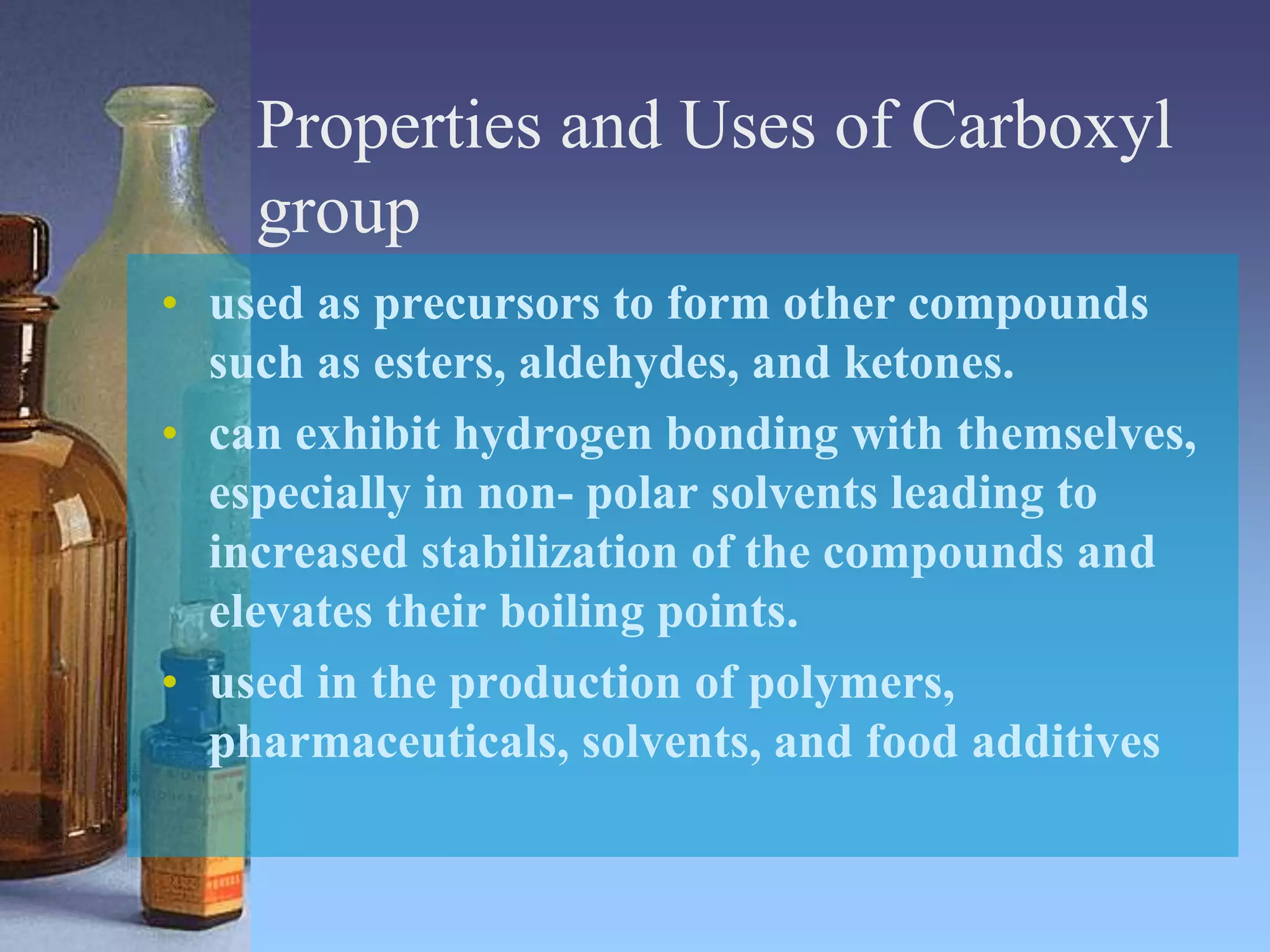 Properties and Uses of Carboxyl
group
• used as precursors to form other compounds
such as esters, aldehydes, and ketones.
• can exhibit hydrogen bonding with themselves,
especially in non- polar solvents leading to
increased stabilization of the compounds and
elevates their boiling points.
• used in the production of polymers,
pharmaceuticals, solvents, and food additives
 