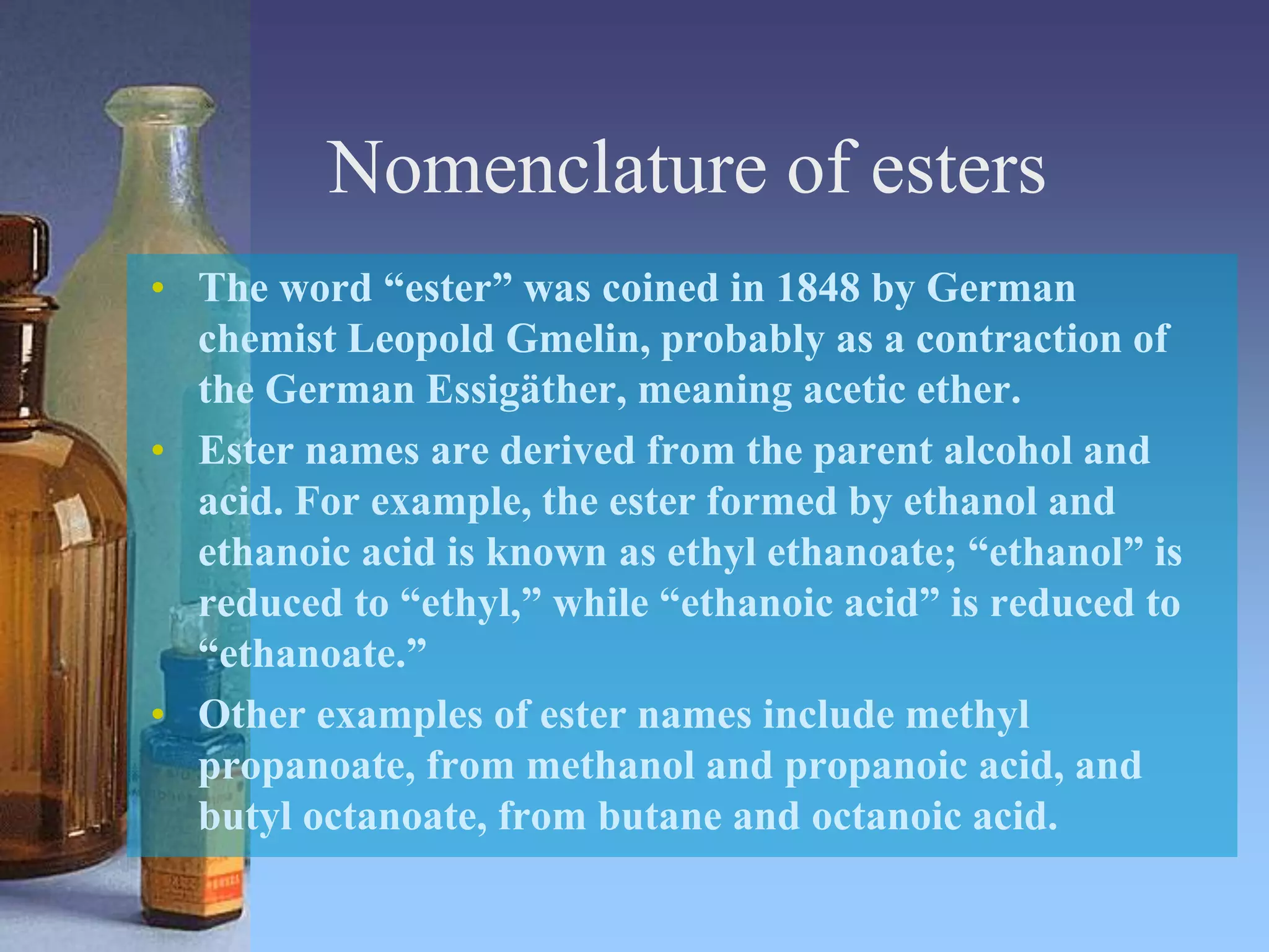 Nomenclature of esters
• The word “ester” was coined in 1848 by German
chemist Leopold Gmelin, probably as a contraction of
the German Essigäther, meaning acetic ether.
• Ester names are derived from the parent alcohol and
acid. For example, the ester formed by ethanol and
ethanoic acid is known as ethyl ethanoate; “ethanol” is
reduced to “ethyl,” while “ethanoic acid” is reduced to
“ethanoate.”
• Other examples of ester names include methyl
propanoate, from methanol and propanoic acid, and
butyl octanoate, from butane and octanoic acid.
 