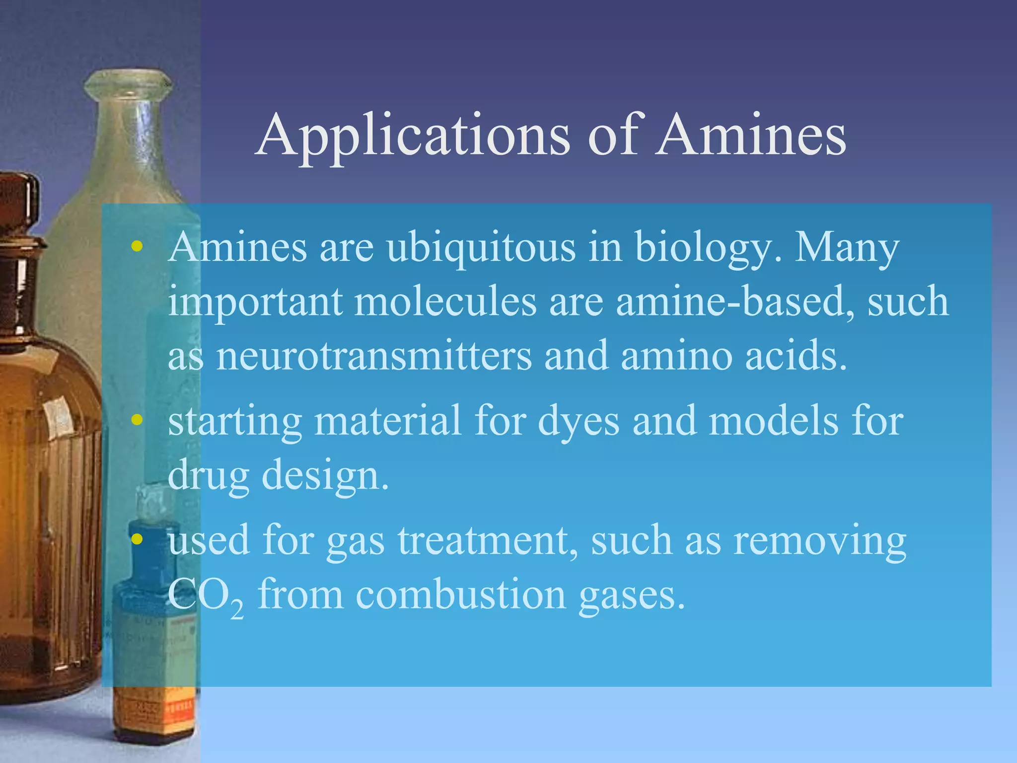 Applications of Amines
• Amines are ubiquitous in biology. Many
important molecules are amine-based, such
as neurotransmitters and amino acids.
• starting material for dyes and models for
drug design.
• used for gas treatment, such as removing
CO2 from combustion gases.
 