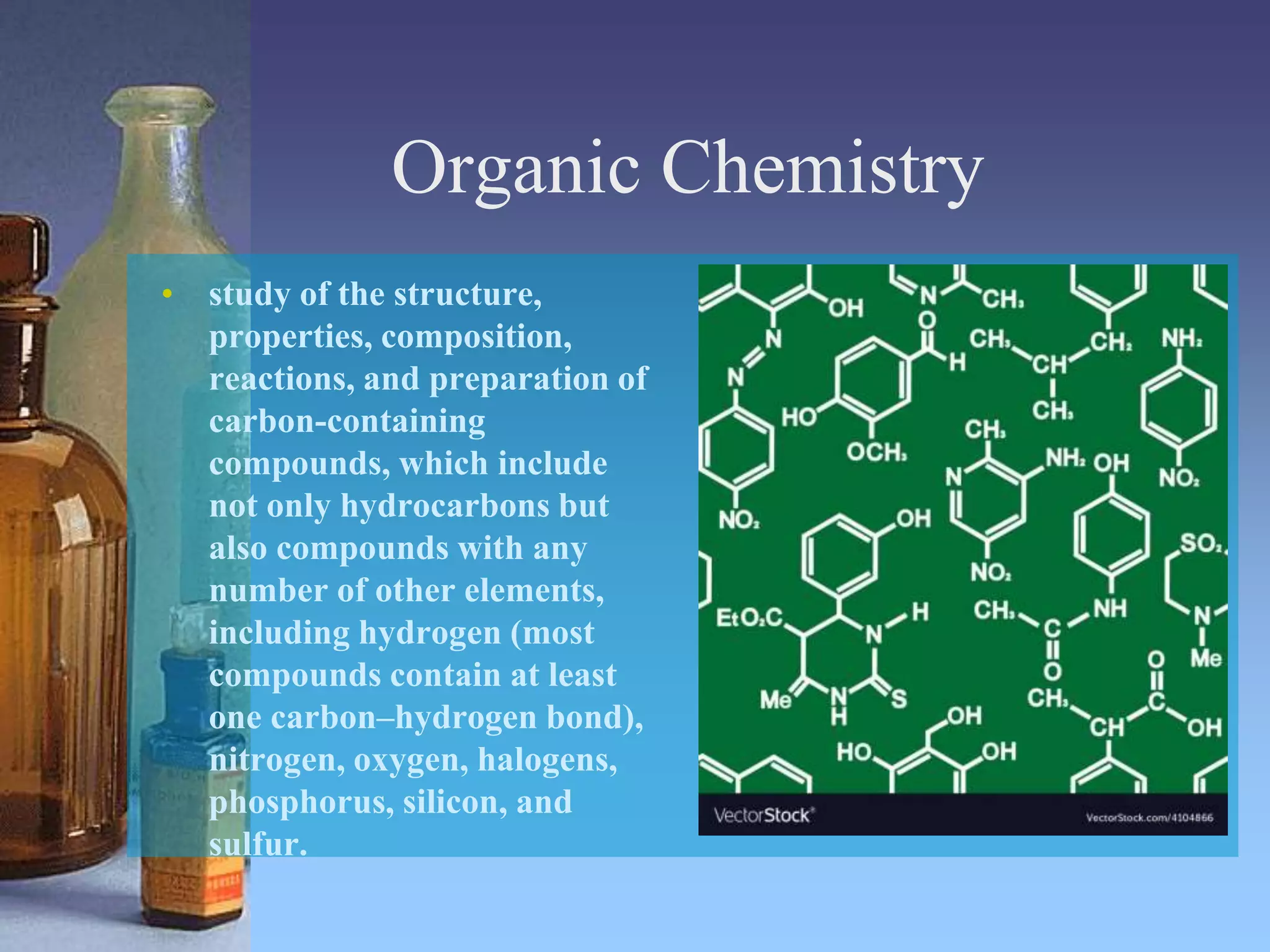 Organic Chemistry
• study of the structure,
properties, composition,
reactions, and preparation of
carbon-containing
compounds, which include
not only hydrocarbons but
also compounds with any
number of other elements,
including hydrogen (most
compounds contain at least
one carbon–hydrogen bond),
nitrogen, oxygen, halogens,
phosphorus, silicon, and
sulfur.
 