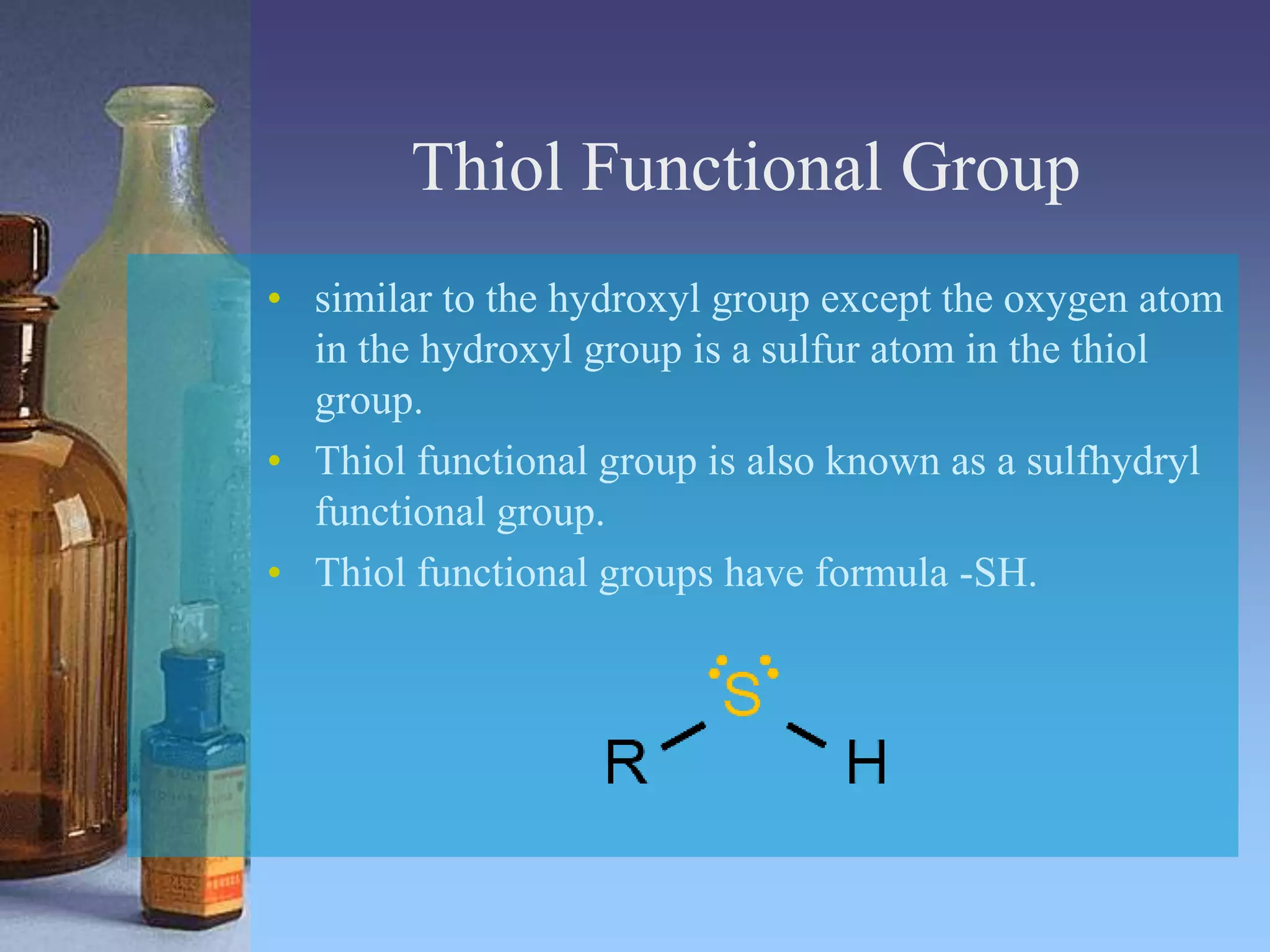 Thiol Functional Group
• similar to the hydroxyl group except the oxygen atom
in the hydroxyl group is a sulfur atom in the thiol
group.
• Thiol functional group is also known as a sulfhydryl
functional group.
• Thiol functional groups have formula -SH.
 