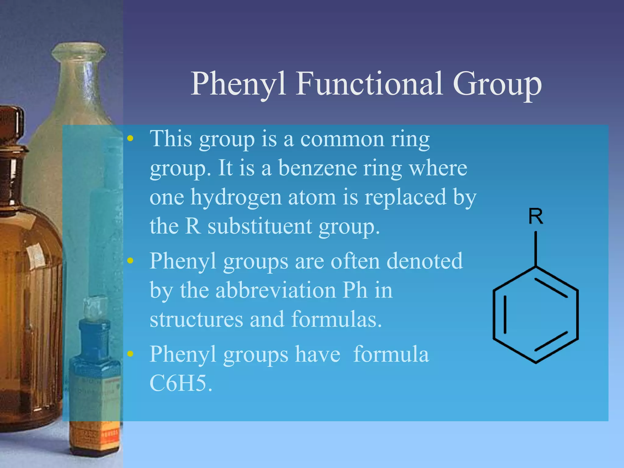 Phenyl Functional Group
• This group is a common ring
group. It is a benzene ring where
one hydrogen atom is replaced by
the R substituent group.
• Phenyl groups are often denoted
by the abbreviation Ph in
structures and formulas.
• Phenyl groups have formula
C6H5.
 