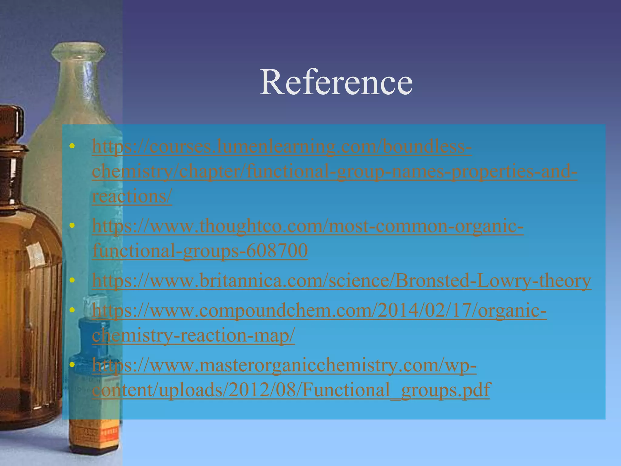 Reference
• https://courses.lumenlearning.com/boundless-
chemistry/chapter/functional-group-names-properties-and-
reactions/
• https://www.thoughtco.com/most-common-organic-
functional-groups-608700
• https://www.britannica.com/science/Bronsted-Lowry-theory
• https://www.compoundchem.com/2014/02/17/organic-
chemistry-reaction-map/
• https://www.masterorganicchemistry.com/wp-
content/uploads/2012/08/Functional_groups.pdf
 