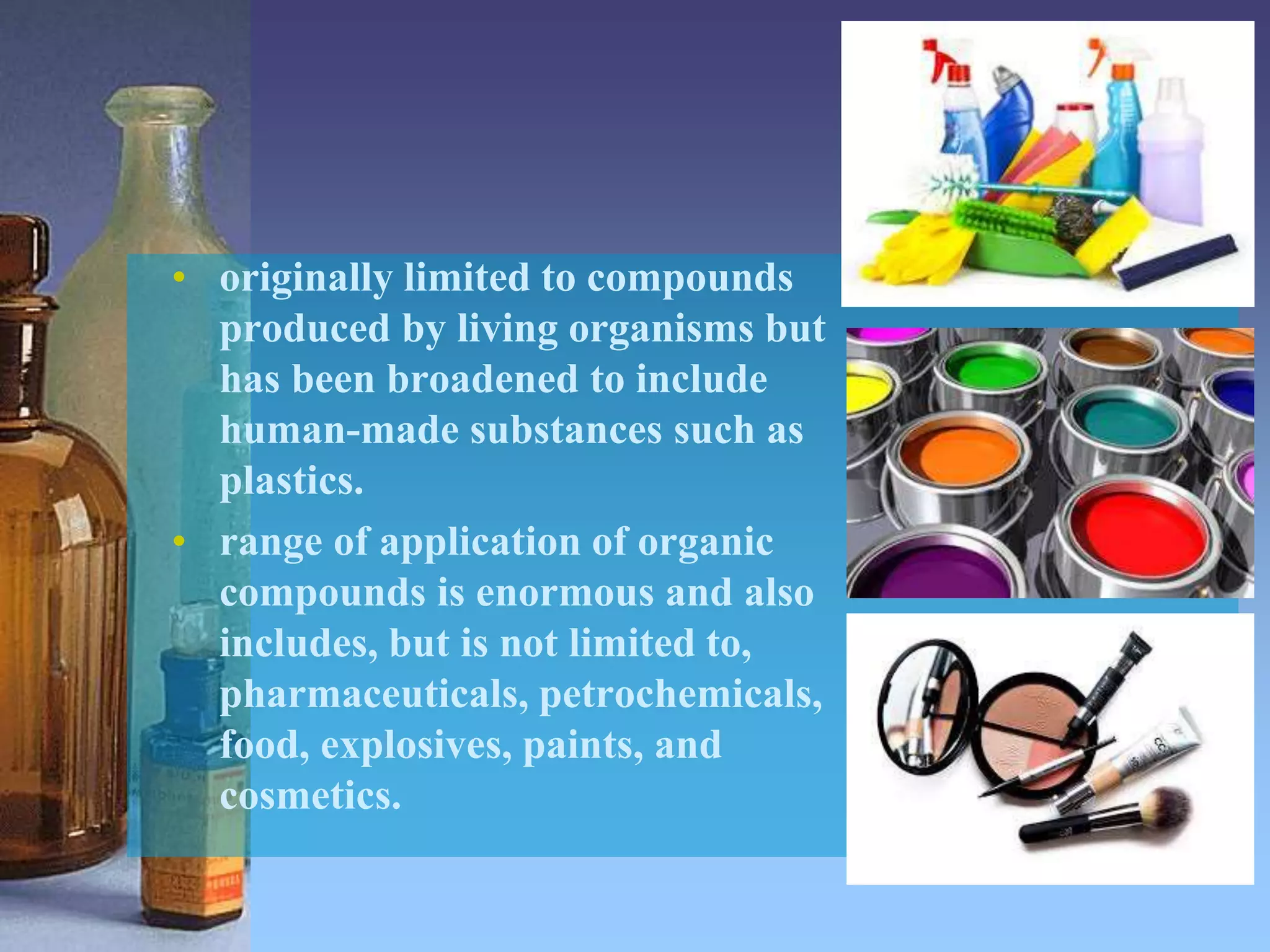 • originally limited to compounds
produced by living organisms but
has been broadened to include
human-made substances such as
plastics.
• range of application of organic
compounds is enormous and also
includes, but is not limited to,
pharmaceuticals, petrochemicals,
food, explosives, paints, and
cosmetics.
 