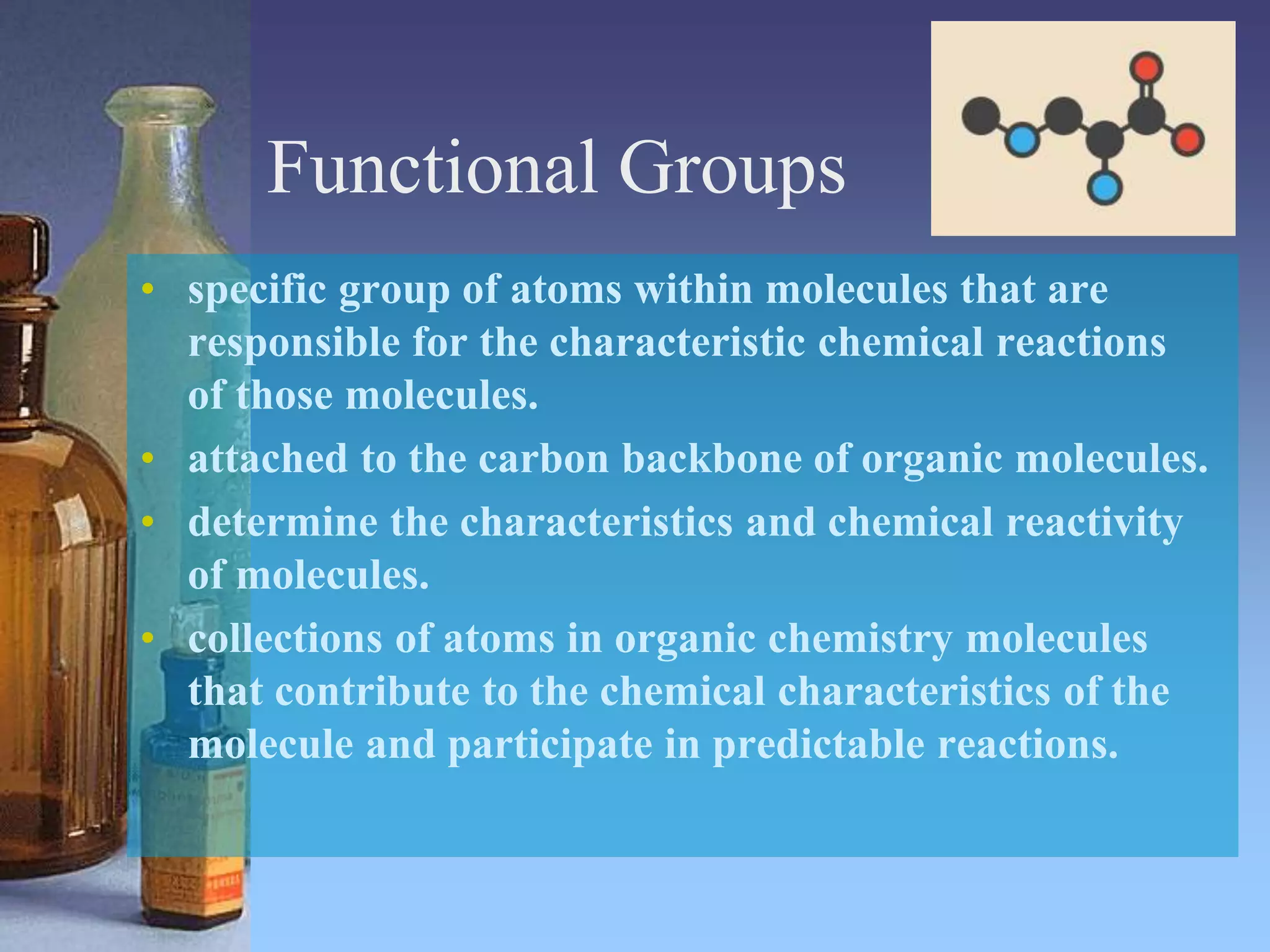 Functional Groups
• specific group of atoms within molecules that are
responsible for the characteristic chemical reactions
of those molecules.
• attached to the carbon backbone of organic molecules.
• determine the characteristics and chemical reactivity
of molecules.
• collections of atoms in organic chemistry molecules
that contribute to the chemical characteristics of the
molecule and participate in predictable reactions.
 