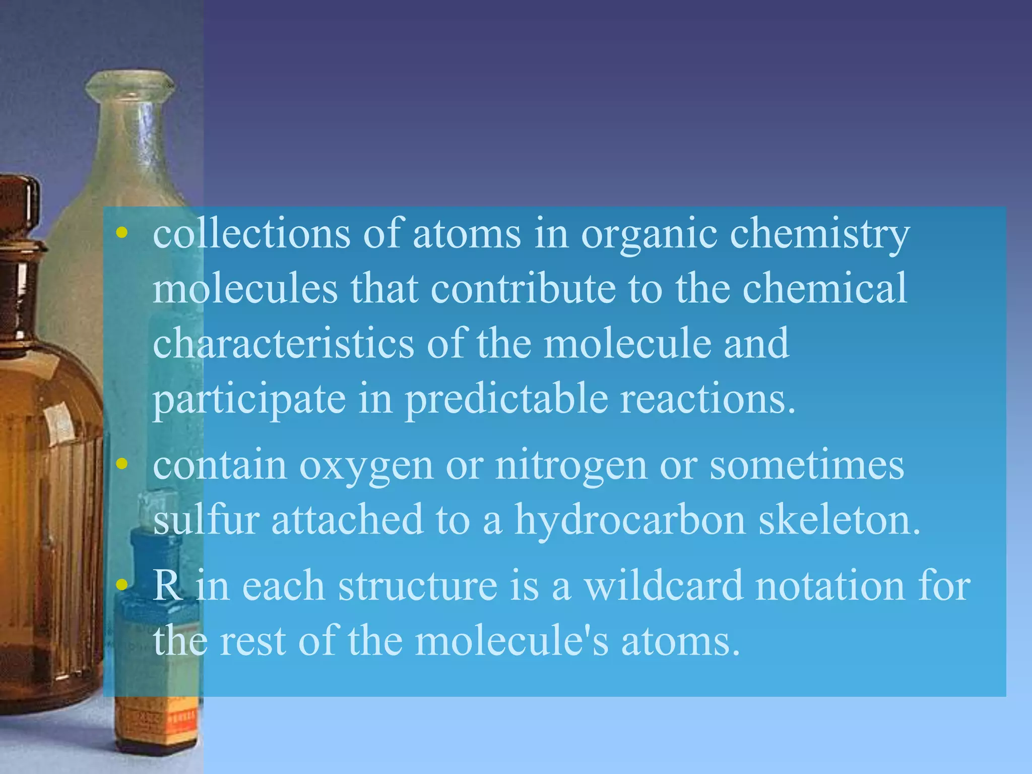 • collections of atoms in organic chemistry
molecules that contribute to the chemical
characteristics of the molecule and
participate in predictable reactions.
• contain oxygen or nitrogen or sometimes
sulfur attached to a hydrocarbon skeleton.
• R in each structure is a wildcard notation for
the rest of the molecule's atoms.
 