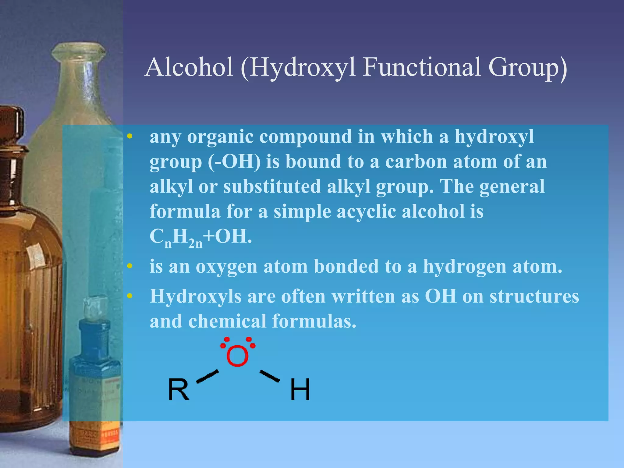 Alcohol (Hydroxyl Functional Group)
• any organic compound in which a hydroxyl
group (-OH) is bound to a carbon atom of an
alkyl or substituted alkyl group. The general
formula for a simple acyclic alcohol is
CnH2n+OH.
• is an oxygen atom bonded to a hydrogen atom.
• Hydroxyls are often written as OH on structures
and chemical formulas.
 