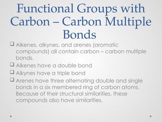 Functional Groups with
Carbon – Carbon Multiple
Bonds
 Alkenes, alkynes, and arenes (aromatic
compounds) all contain carbon – carbon multiple
bonds.
 Alkenes have a double bond
 Alkynes have a triple bond
 Arenes have three alternating double and single
bonds in a six membered ring of carbon atoms.
Because of their structural similarities, these
compounds also have similarities.
 