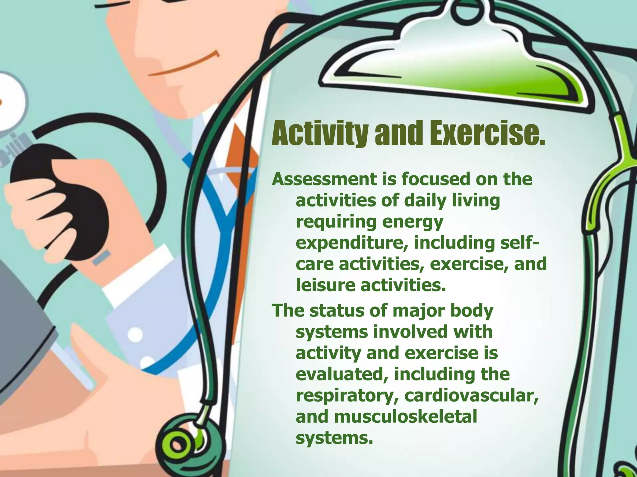 Activity and Exercise.
Assessment is focused on the
activities of daily living
requiring energy
expenditure, including self-
care activities, exercise, and
leisure activities.
The status of major body
systems involved with
activity and exercise is
evaluated, including the
respiratory, cardiovascular,
and musculoskeletal
systems.
 