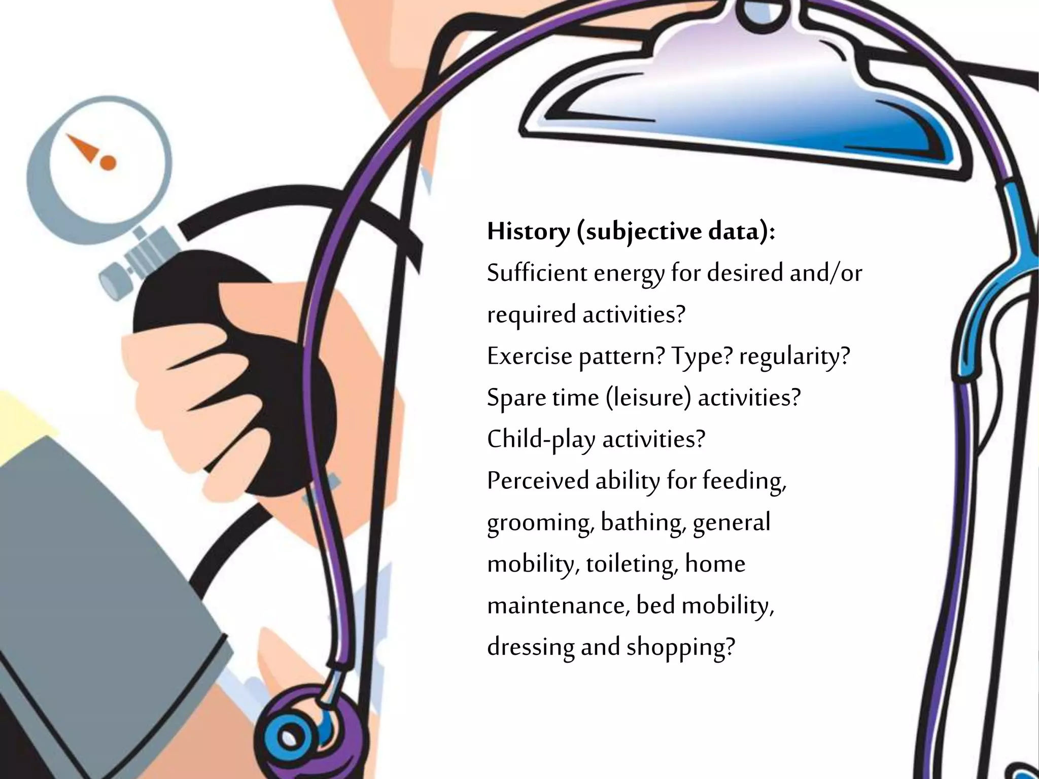 History (subjective data):
Sufficient energyfor desired and/or
required activities?
Exercise pattern? Type? regularity?
Sparetime (leisure) activities?
Child-play activities?
Perceivedability for feeding,
grooming, bathing, general
mobility, toileting, home
maintenance, bed mobility,
dressing and shopping?
 