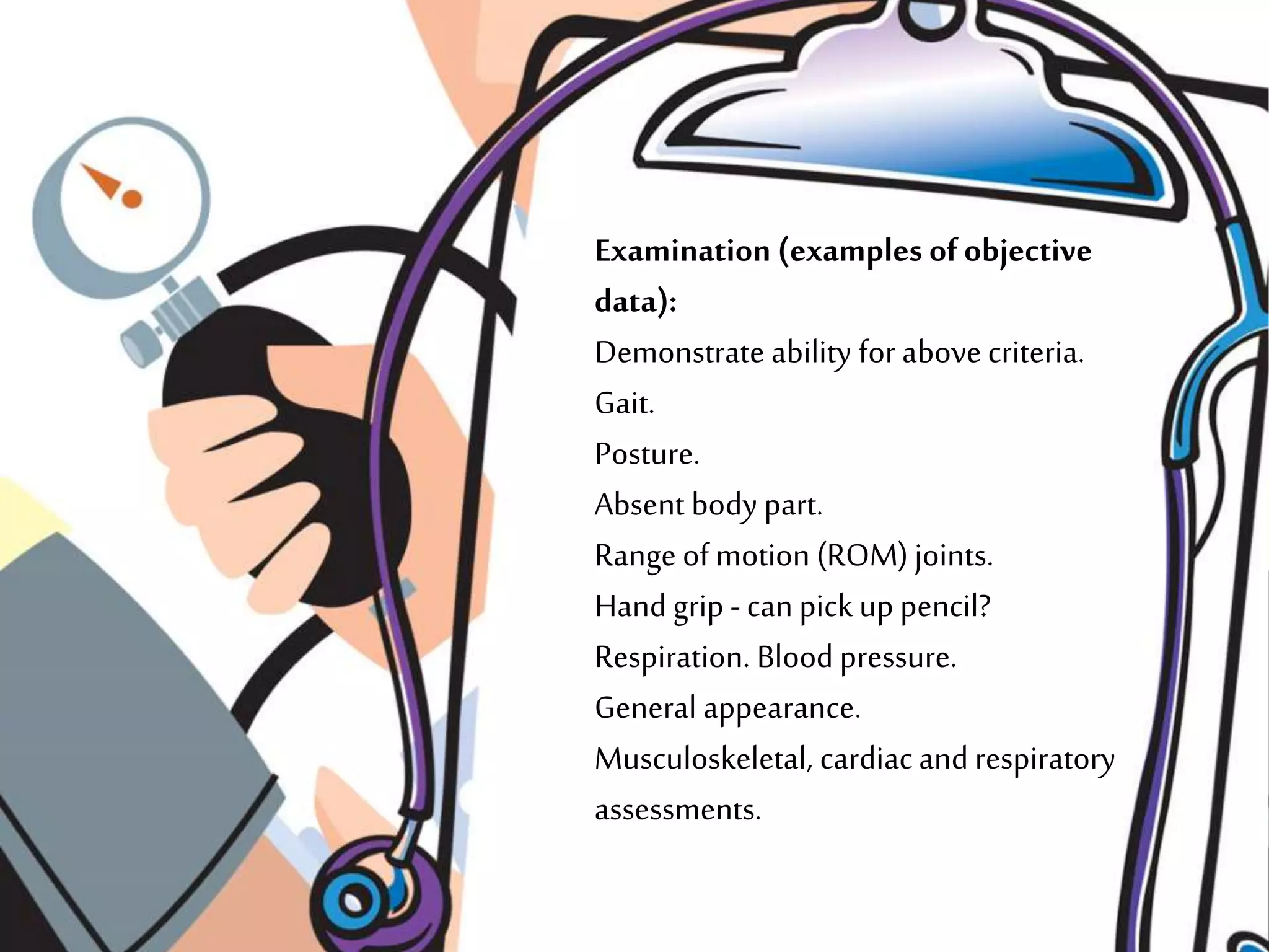 Examination (examples ofobjective
data):
Demonstrate ability for above criteria.
Gait.
Posture.
Absent body part.
Range of motion (ROM) joints.
Hand grip - can pick up pencil?
Respiration. Blood pressure.
General appearance.
Musculoskeletal, cardiacand respiratory
assessments.
 