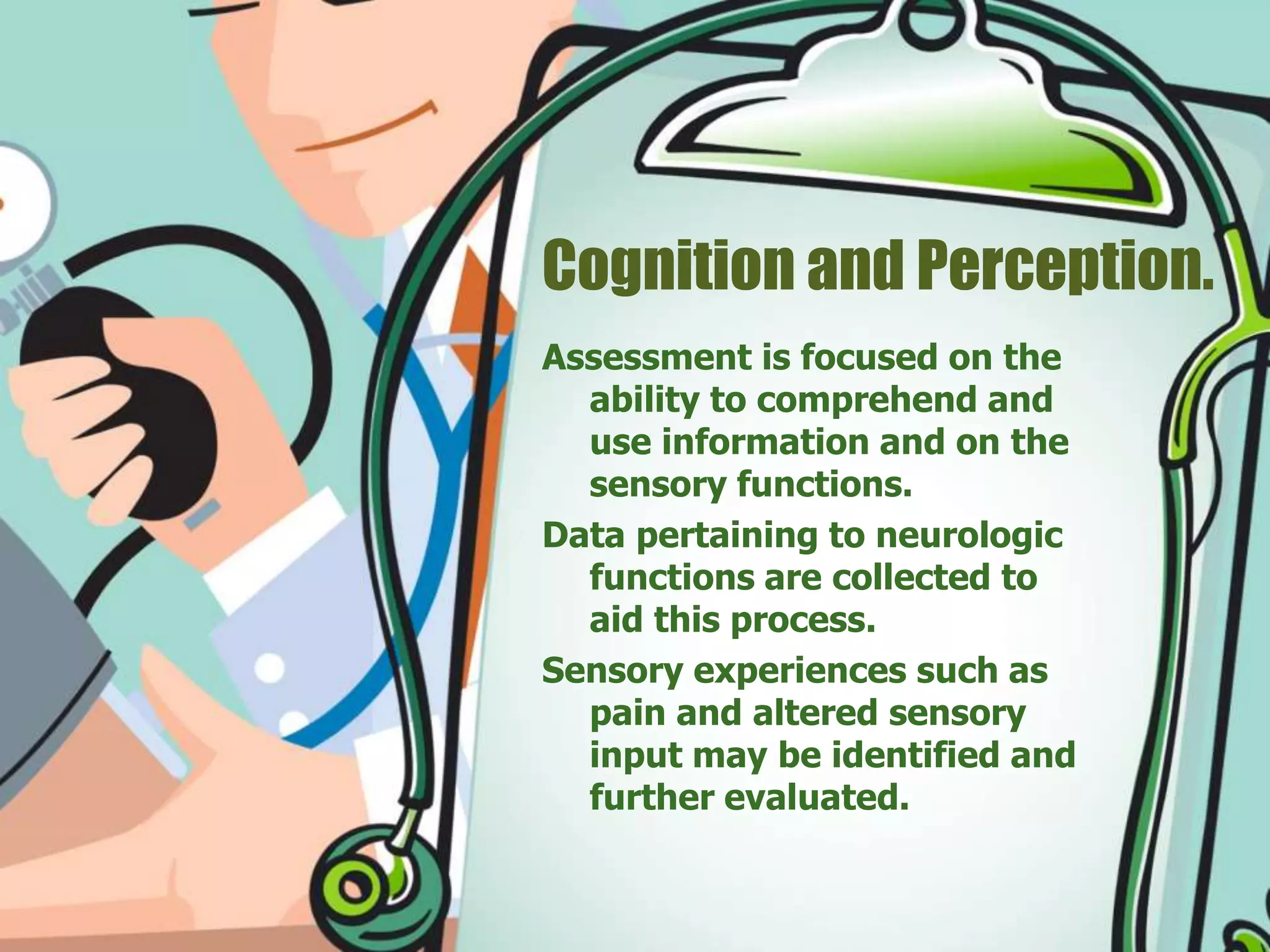 Cognition and Perception.
Assessment is focused on the
ability to comprehend and
use information and on the
sensory functions.
Data pertaining to neurologic
functions are collected to
aid this process.
Sensory experiences such as
pain and altered sensory
input may be identified and
further evaluated.
 