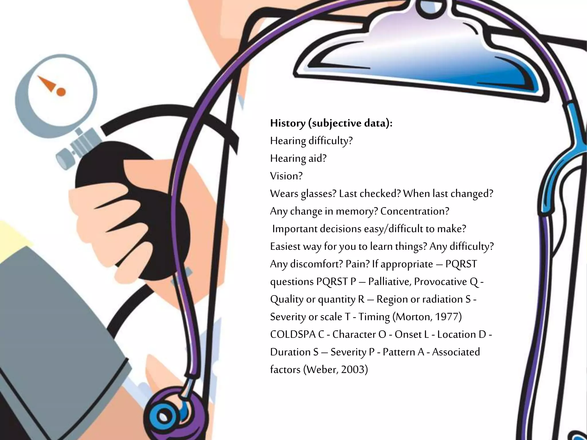 History(subjective data):
Hearing difficulty?
Hearing aid?
Vision?
Wears glasses? Last checked?When last changed?
Anychangein memory?Concentration?
Importantdecisions easy/difficult to make?
Easiest way for youto learn things? Anydifficulty?
Anydiscomfort? Pain? Ifappropriate – PQRST
questions PQRST P – Palliative, Provocative Q -
Quality or quantityR – Regionor radiation S -
Severity or scale T -Timing(Morton, 1977)
COLDSPA C-CharacterO -Onset L -Location D -
Duration S – SeverityP -Pattern A -Associated
factors (Weber, 2003)
 