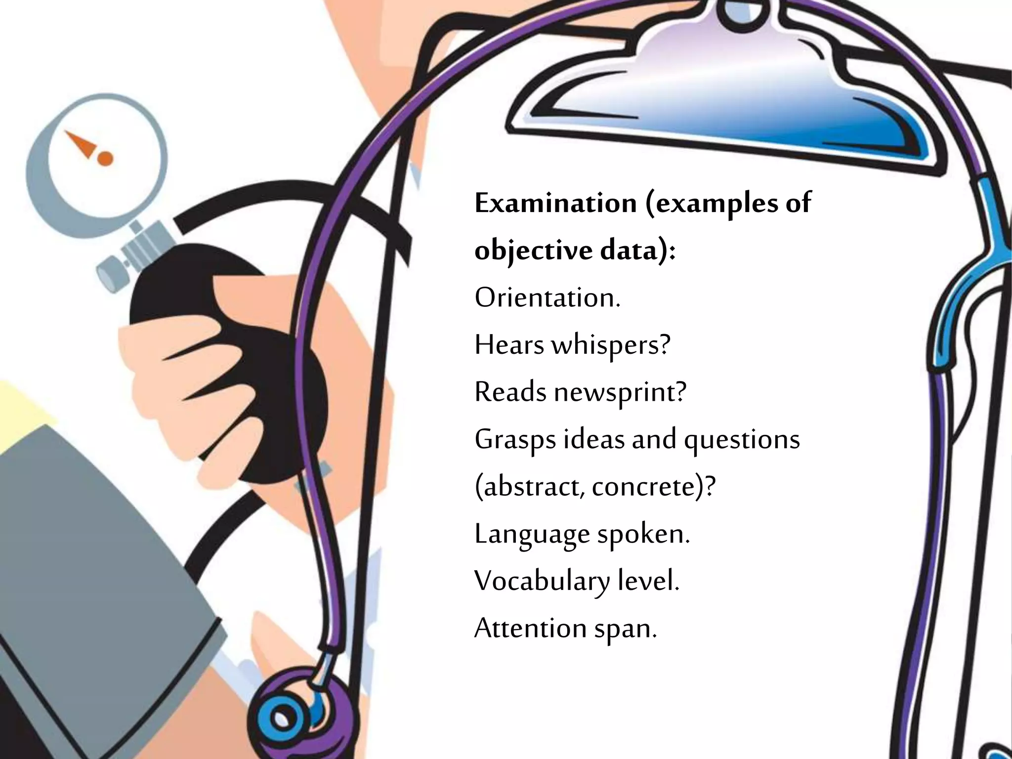 Examination (examples of
objective data):
Orientation.
Hears whispers?
Reads newsprint?
Grasps ideas and questions
(abstract, concrete)?
Language spoken.
Vocabulary level.
Attention span.
 
