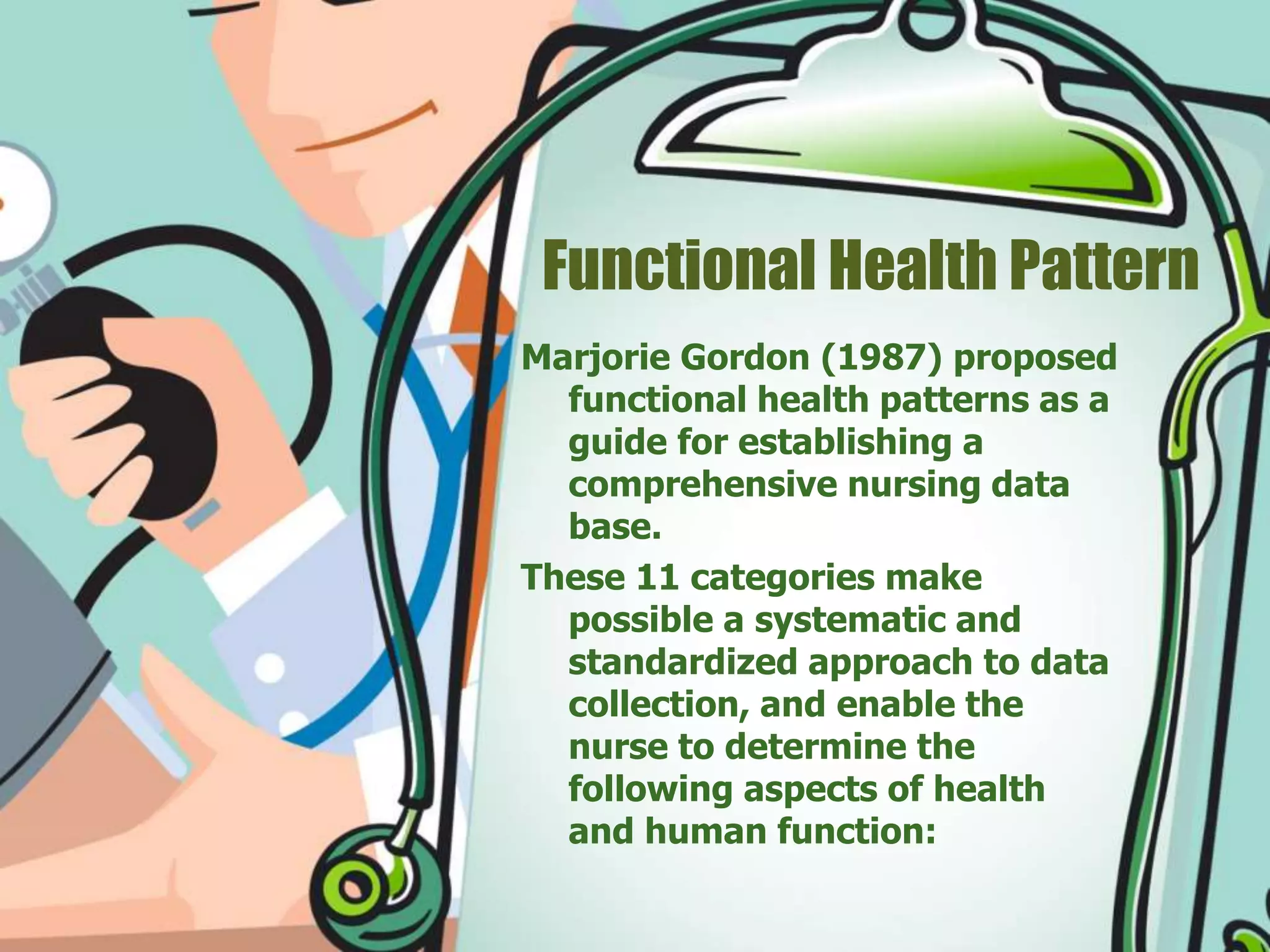 Functional Health Pattern
Marjorie Gordon (1987) proposed
functional health patterns as a
guide for establishing a
comprehensive nursing data
base.
These 11 categories make
possible a systematic and
standardized approach to data
collection, and enable the
nurse to determine the
following aspects of health
and human function:
 
