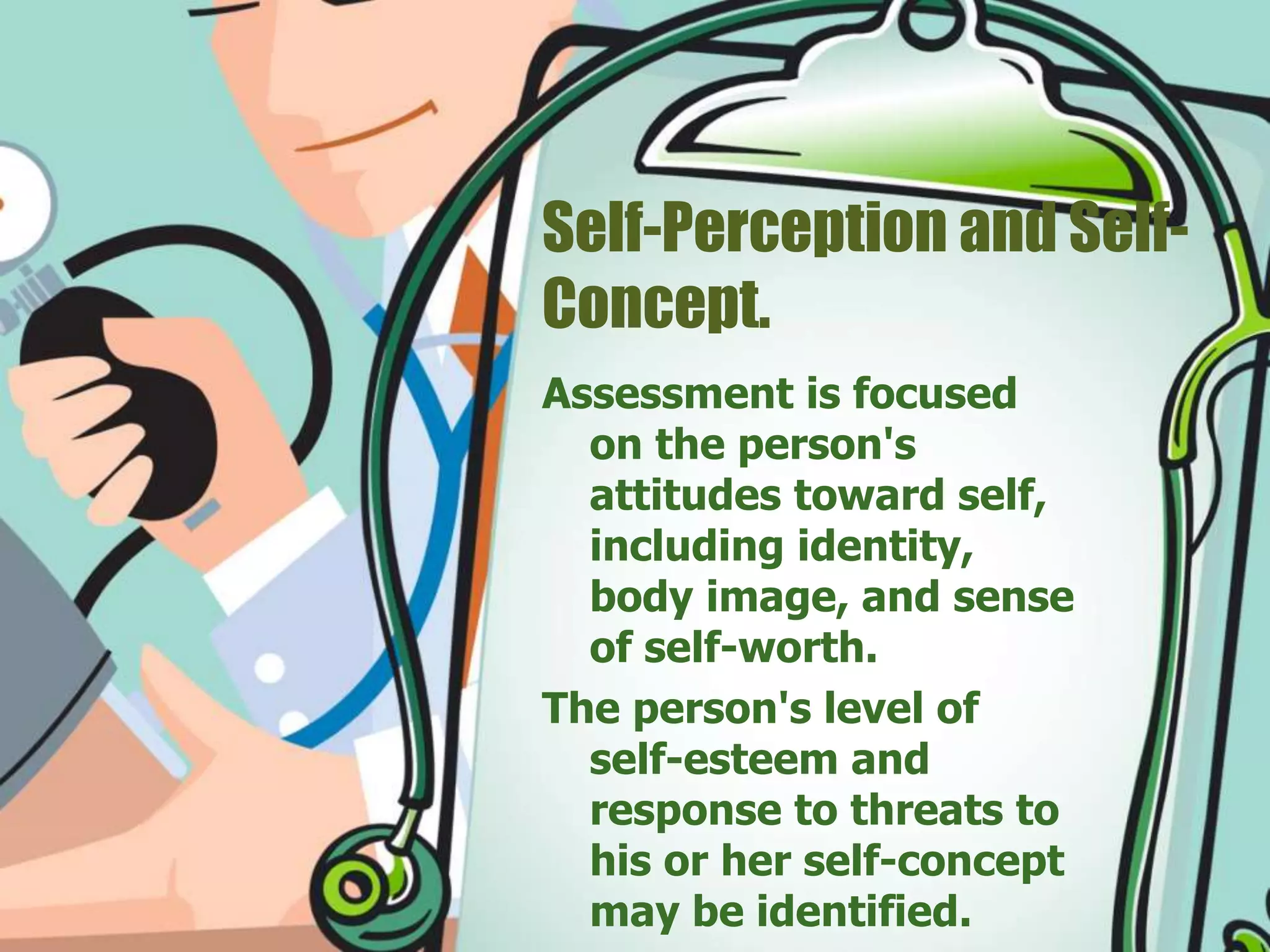 Self-Perception and Self-
Concept.
Assessment is focused
on the person's
attitudes toward self,
including identity,
body image, and sense
of self-worth.
The person's level of
self-esteem and
response to threats to
his or her self-concept
may be identified.
 