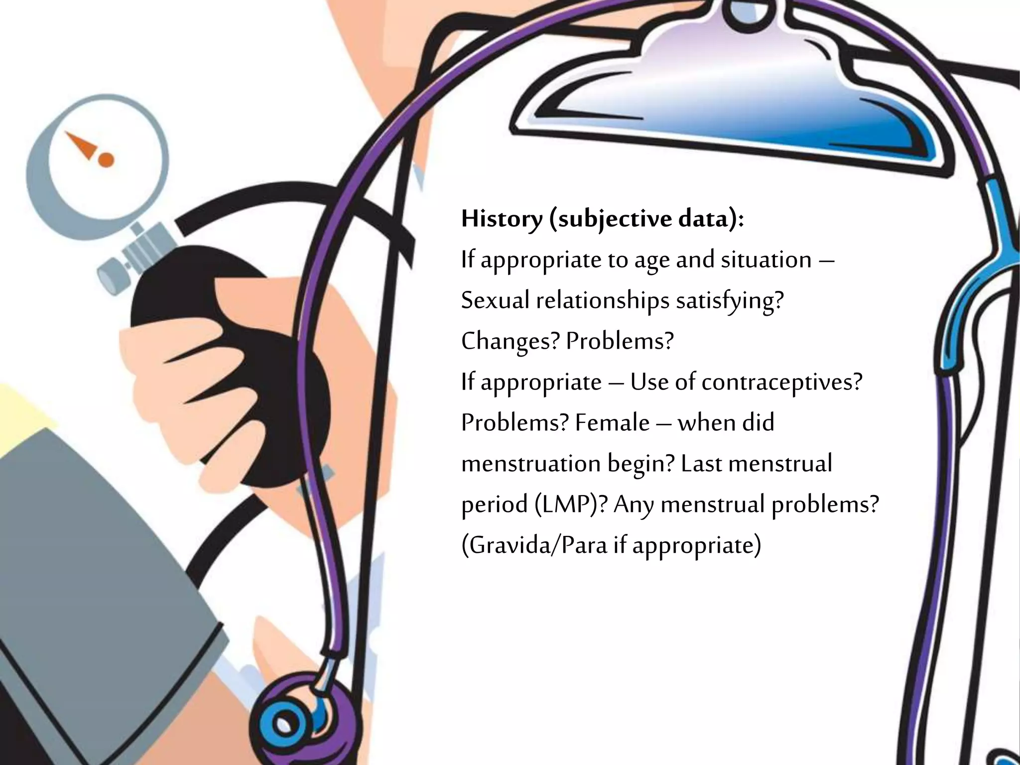 History (subjective data):
If appropriate to age and situation –
Sexual relationships satisfying?
Changes? Problems?
If appropriate –Use of contraceptives?
Problems? Female–when did
menstruation begin? Last menstrual
period (LMP)? Any menstrual problems?
(Gravida/Para if appropriate)
 