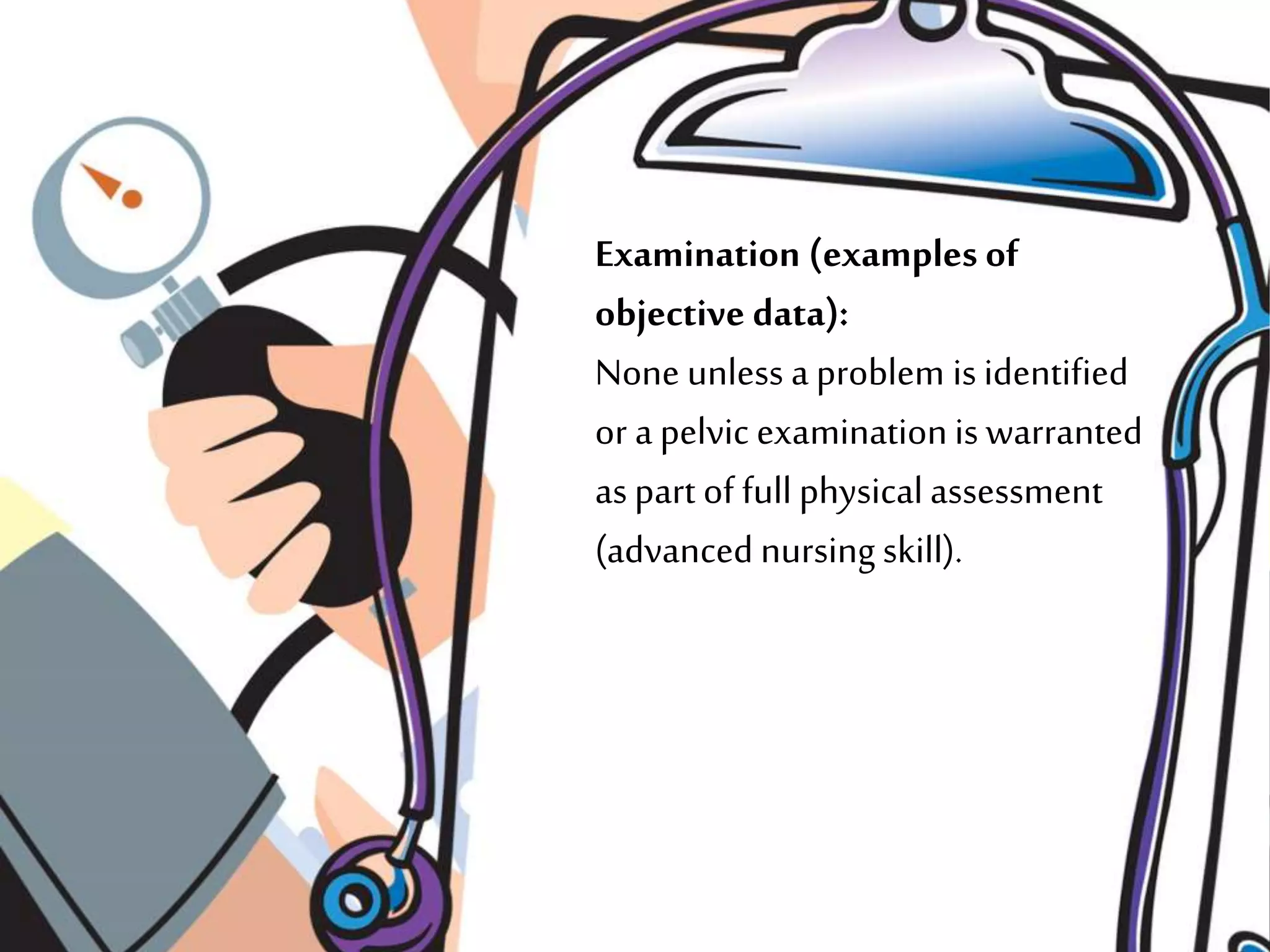 Examination (examples of
objective data):
None unless a problem is identified
or a pelvic examinationis warranted
aspart of full physicalassessment
(advanced nursing skill).
 