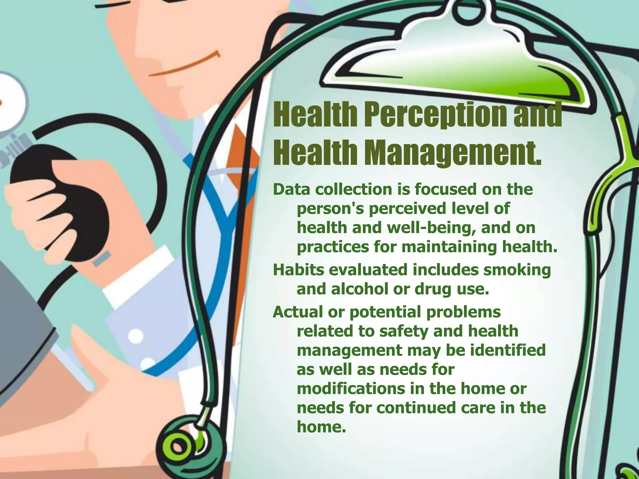 Health Perception and
Health Management.
Data collection is focused on the
person's perceived level of
health and well-being, and on
practices for maintaining health.
Habits evaluated includes smoking
and alcohol or drug use.
Actual or potential problems
related to safety and health
management may be identified
as well as needs for
modifications in the home or
needs for continued care in the
home.
 