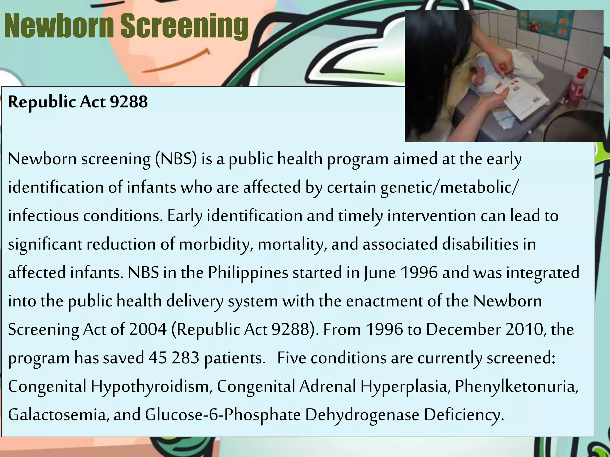 Newborn Screening
RepublicAct 9288
Newborn screening (NBS) is a public health program aimed at the early
identification of infants who are affected by certain genetic/metabolic/
infectious conditions. Earlyidentification and timely intervention can lead to
significantreduction of morbidity, mortality, and associated disabilities in
affected infants. NBS in the Philippines started in June 1996 and was integrated
into the public healthdelivery system with the enactment of the Newborn
Screening Actof 2004 (Republic Act 9288). From 1996 to December 2010, the
program hassaved 45 283 patients. Five conditions are currently screened:
Congenital Hypothyroidism, Congenital Adrenal Hyperplasia, Phenylketonuria,
Galactosemia, and Glucose-6-Phosphate Dehydrogenase Deficiency.
 