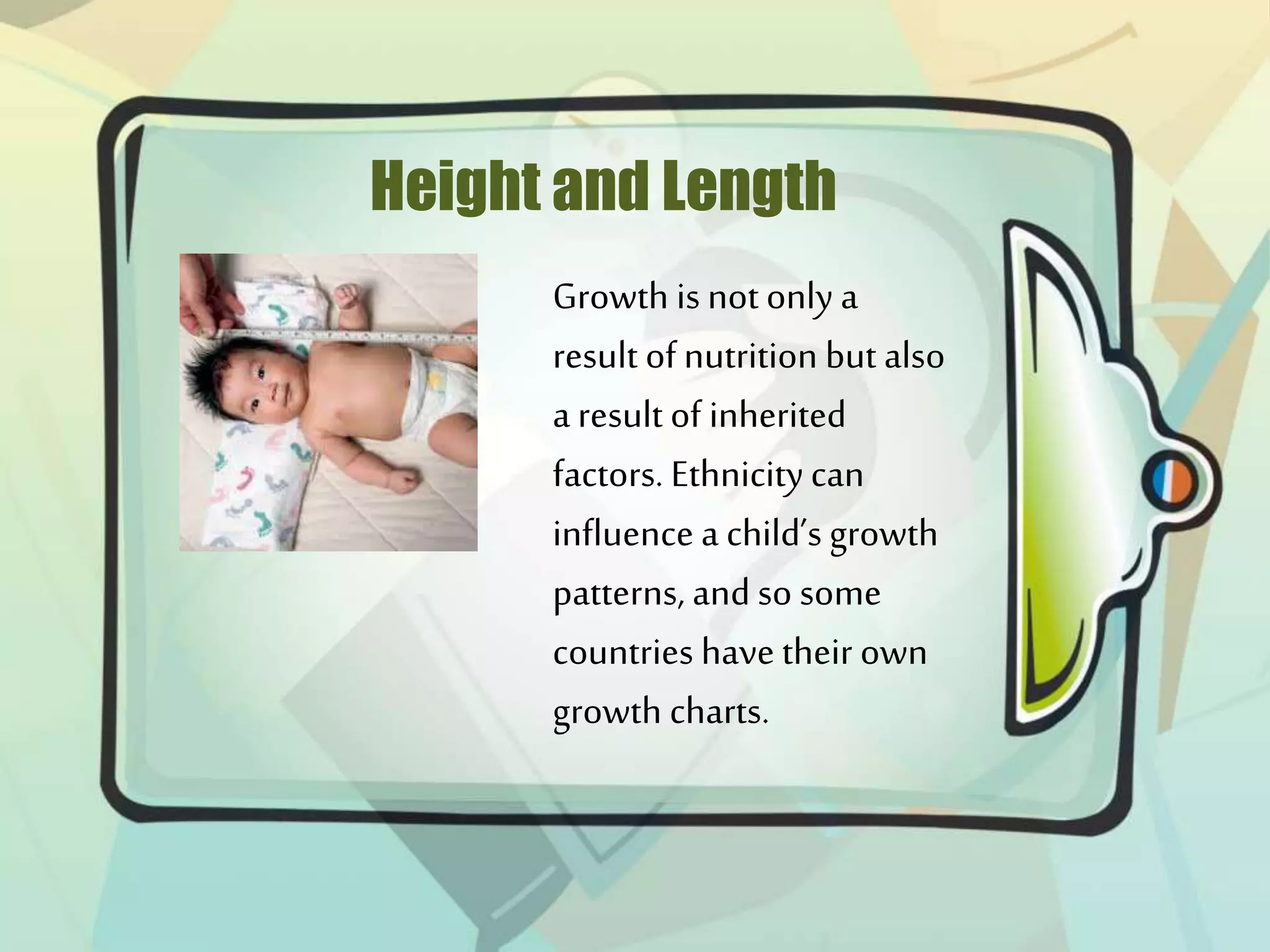 Height and Length
Growth is not only a
result of nutrition but also
a result of inherited
factors. Ethnicitycan
influence a child’s growth
patterns, and so some
countries have their own
growth charts.
 
