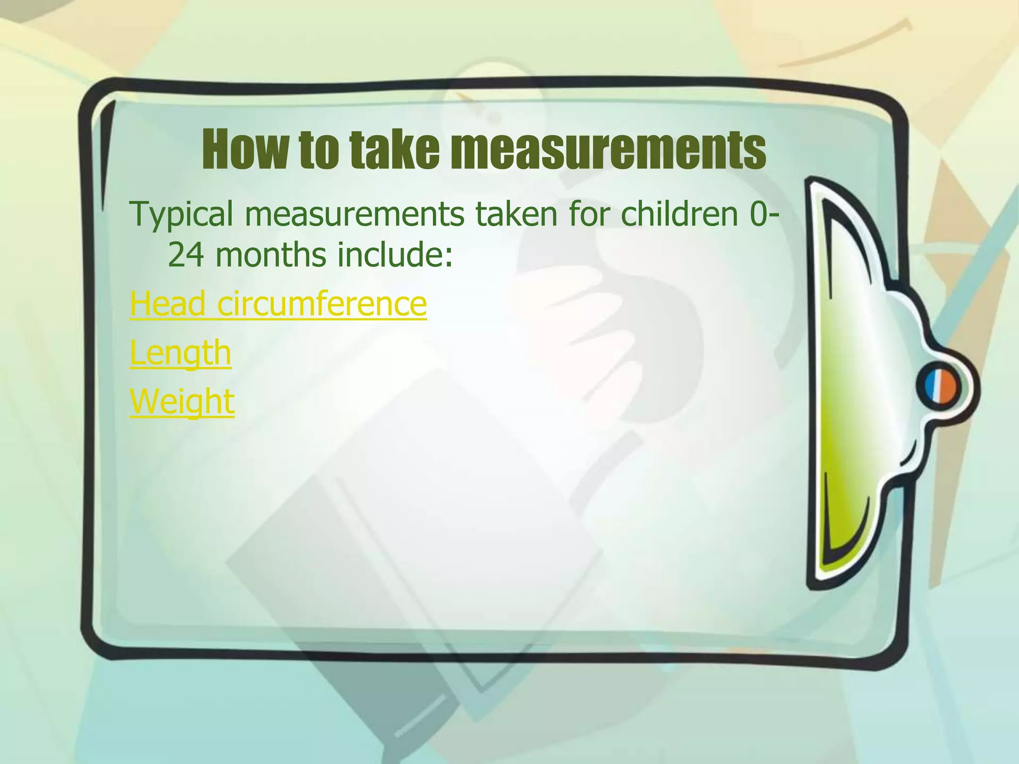 How to take measurements
Typical measurements taken for children 0-
24 months include:
Head circumference
Length
Weight
 