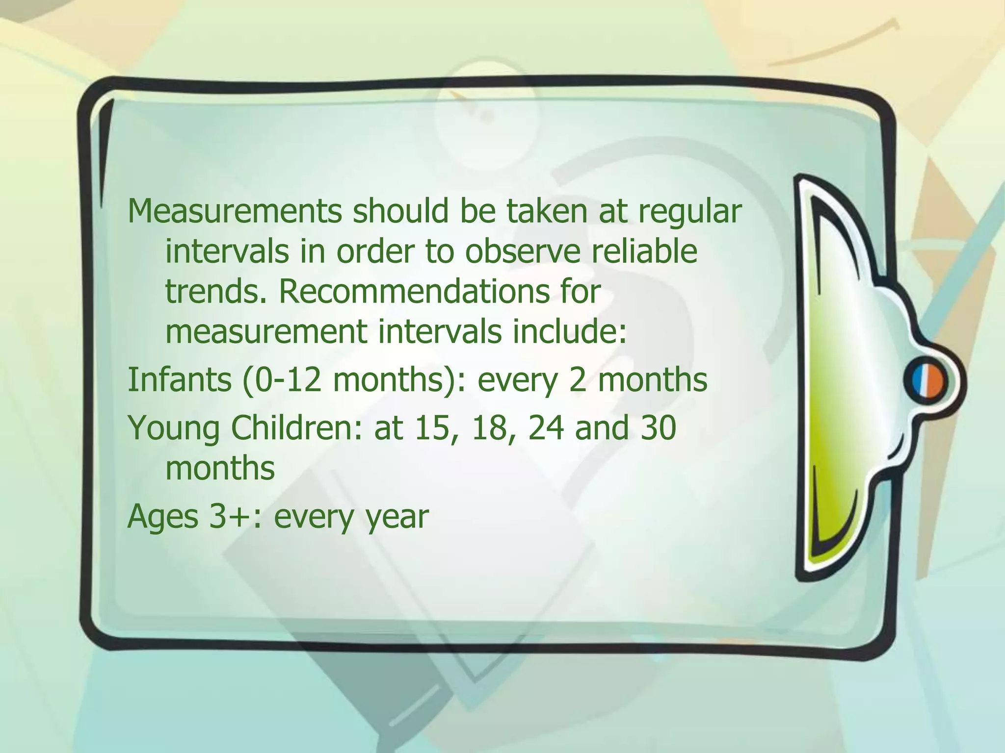 Measurements should be taken at regular
intervals in order to observe reliable
trends. Recommendations for
measurement intervals include:
Infants (0-12 months): every 2 months
Young Children: at 15, 18, 24 and 30
months
Ages 3+: every year
 