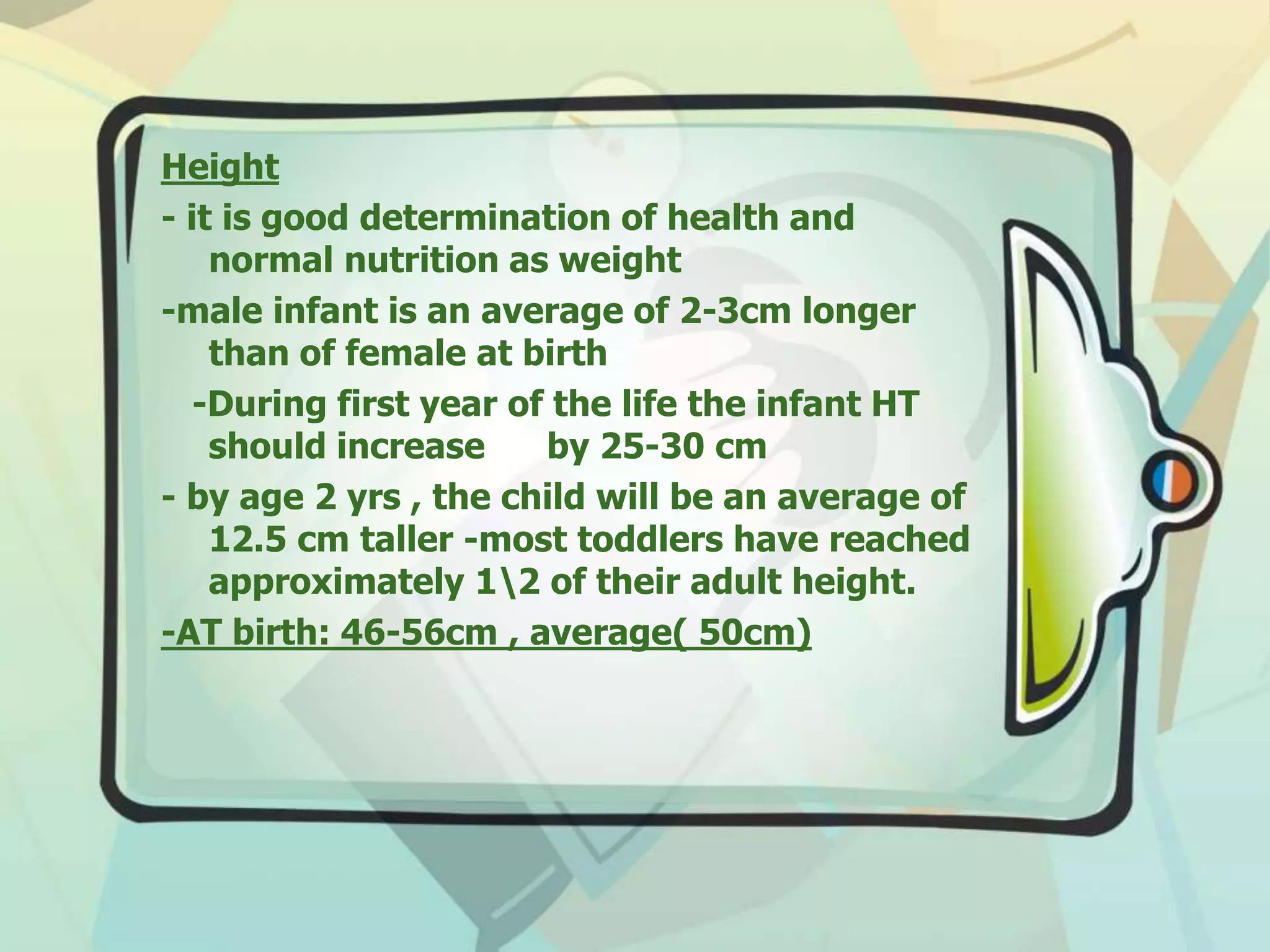 Height
- it is good determination of health and
normal nutrition as weight
-male infant is an average of 2-3cm longer
than of female at birth
-During first year of the life the infant HT
should increase by 25-30 cm
- by age 2 yrs , the child will be an average of
12.5 cm taller -most toddlers have reached
approximately 12 of their adult height.
-AT birth: 46-56cm , average( 50cm)
 