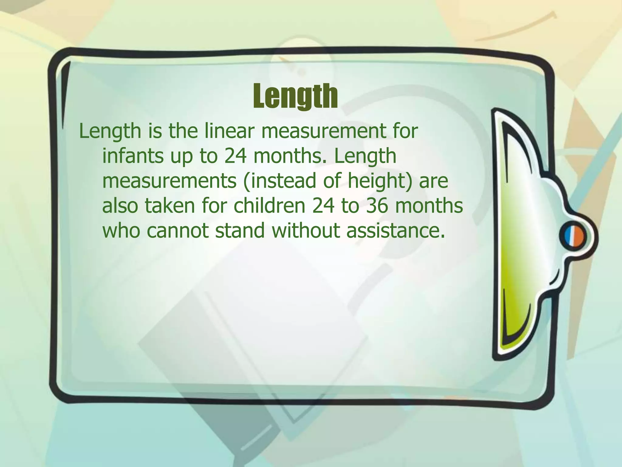 Length
Length is the linear measurement for
infants up to 24 months. Length
measurements (instead of height) are
also taken for children 24 to 36 months
who cannot stand without assistance.
 