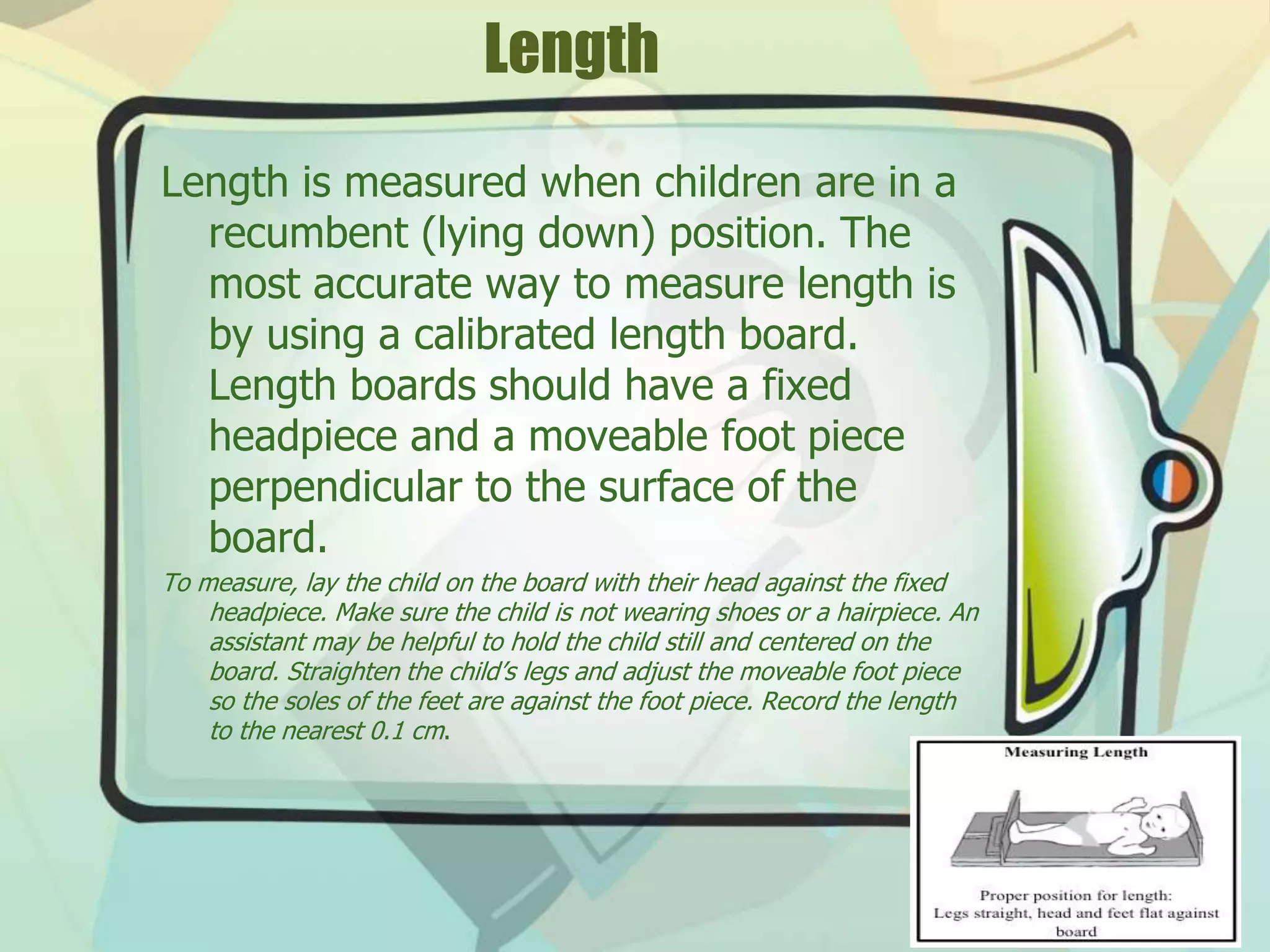 Length
Length is measured when children are in a
recumbent (lying down) position. The
most accurate way to measure length is
by using a calibrated length board.
Length boards should have a fixed
headpiece and a moveable foot piece
perpendicular to the surface of the
board.
To measure, lay the child on the board with their head against the fixed
headpiece. Make sure the child is not wearing shoes or a hairpiece. An
assistant may be helpful to hold the child still and centered on the
board. Straighten the child’s legs and adjust the moveable foot piece
so the soles of the feet are against the foot piece. Record the length
to the nearest 0.1 cm.
 