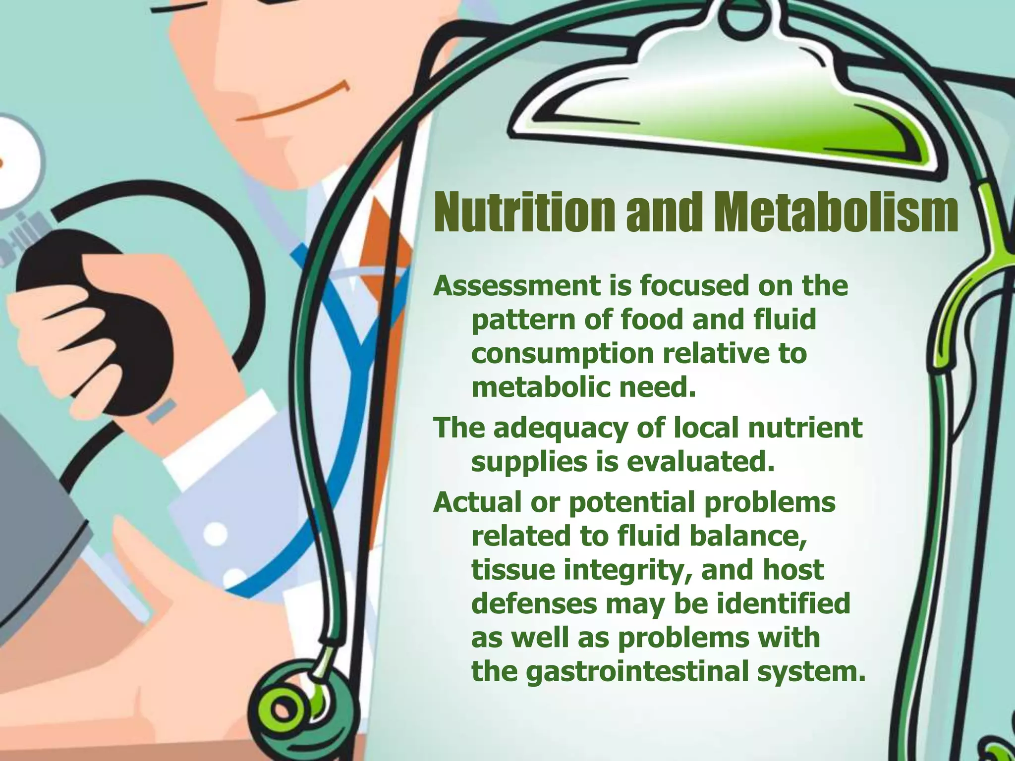 Nutrition and Metabolism
Assessment is focused on the
pattern of food and fluid
consumption relative to
metabolic need.
The adequacy of local nutrient
supplies is evaluated.
Actual or potential problems
related to fluid balance,
tissue integrity, and host
defenses may be identified
as well as problems with
the gastrointestinal system.
 