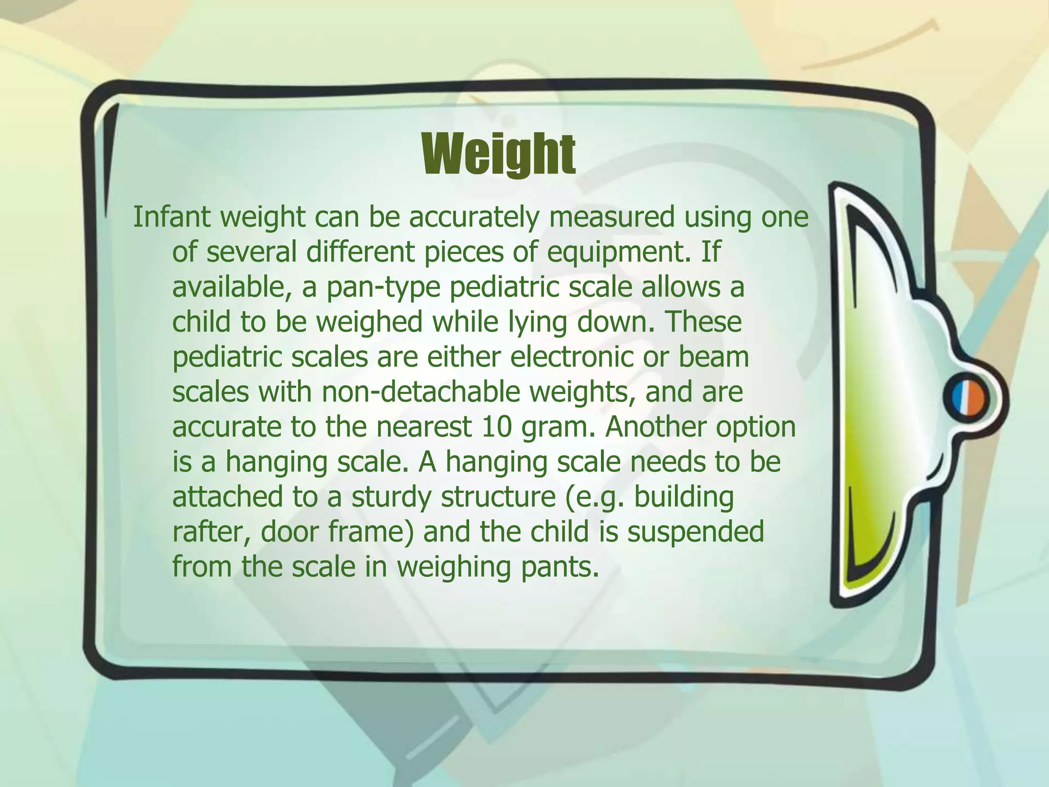 Weight
Infant weight can be accurately measured using one
of several different pieces of equipment. If
available, a pan-type pediatric scale allows a
child to be weighed while lying down. These
pediatric scales are either electronic or beam
scales with non-detachable weights, and are
accurate to the nearest 10 gram. Another option
is a hanging scale. A hanging scale needs to be
attached to a sturdy structure (e.g. building
rafter, door frame) and the child is suspended
from the scale in weighing pants.
 