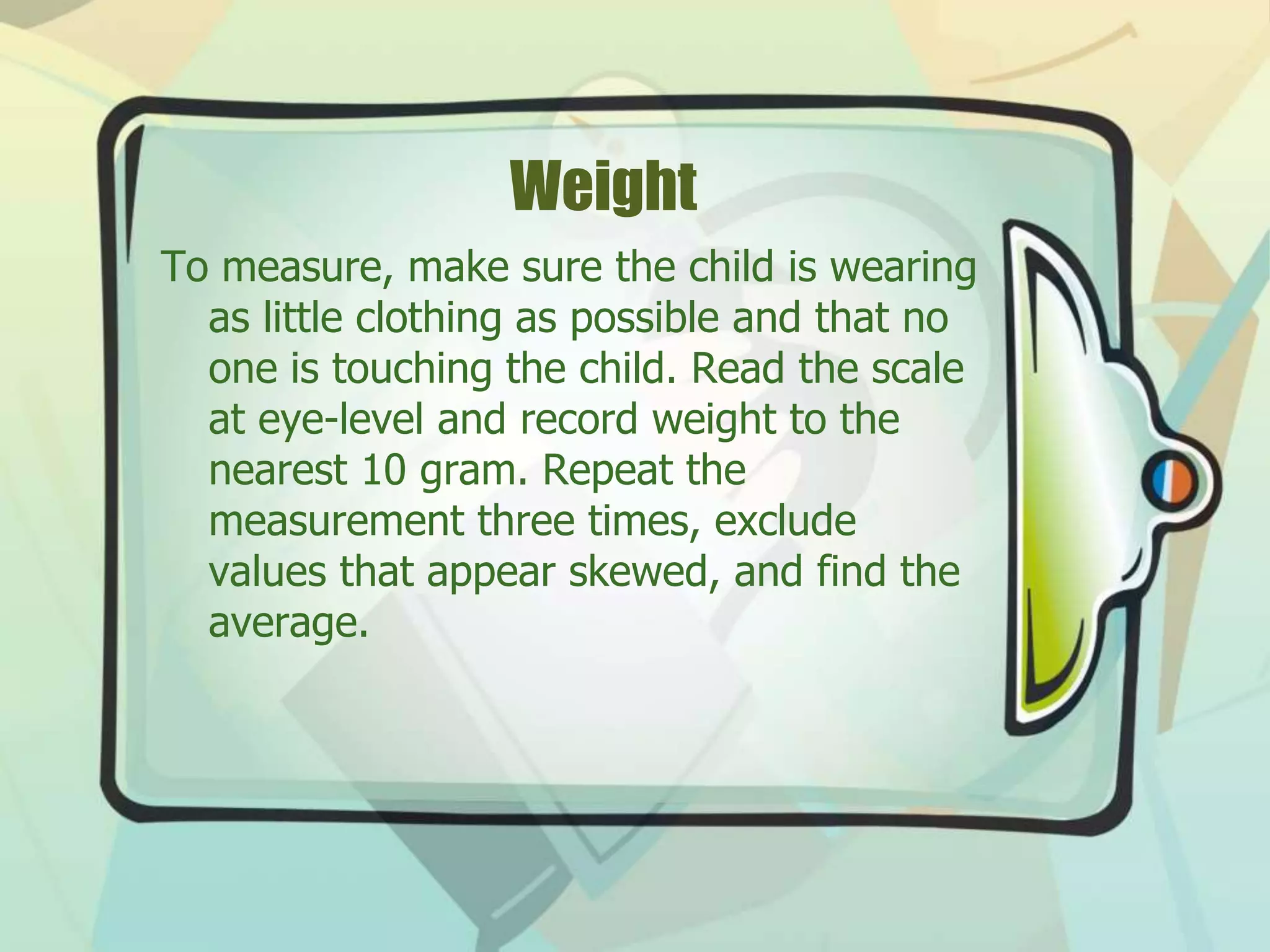 Weight
To measure, make sure the child is wearing
as little clothing as possible and that no
one is touching the child. Read the scale
at eye-level and record weight to the
nearest 10 gram. Repeat the
measurement three times, exclude
values that appear skewed, and find the
average.
 