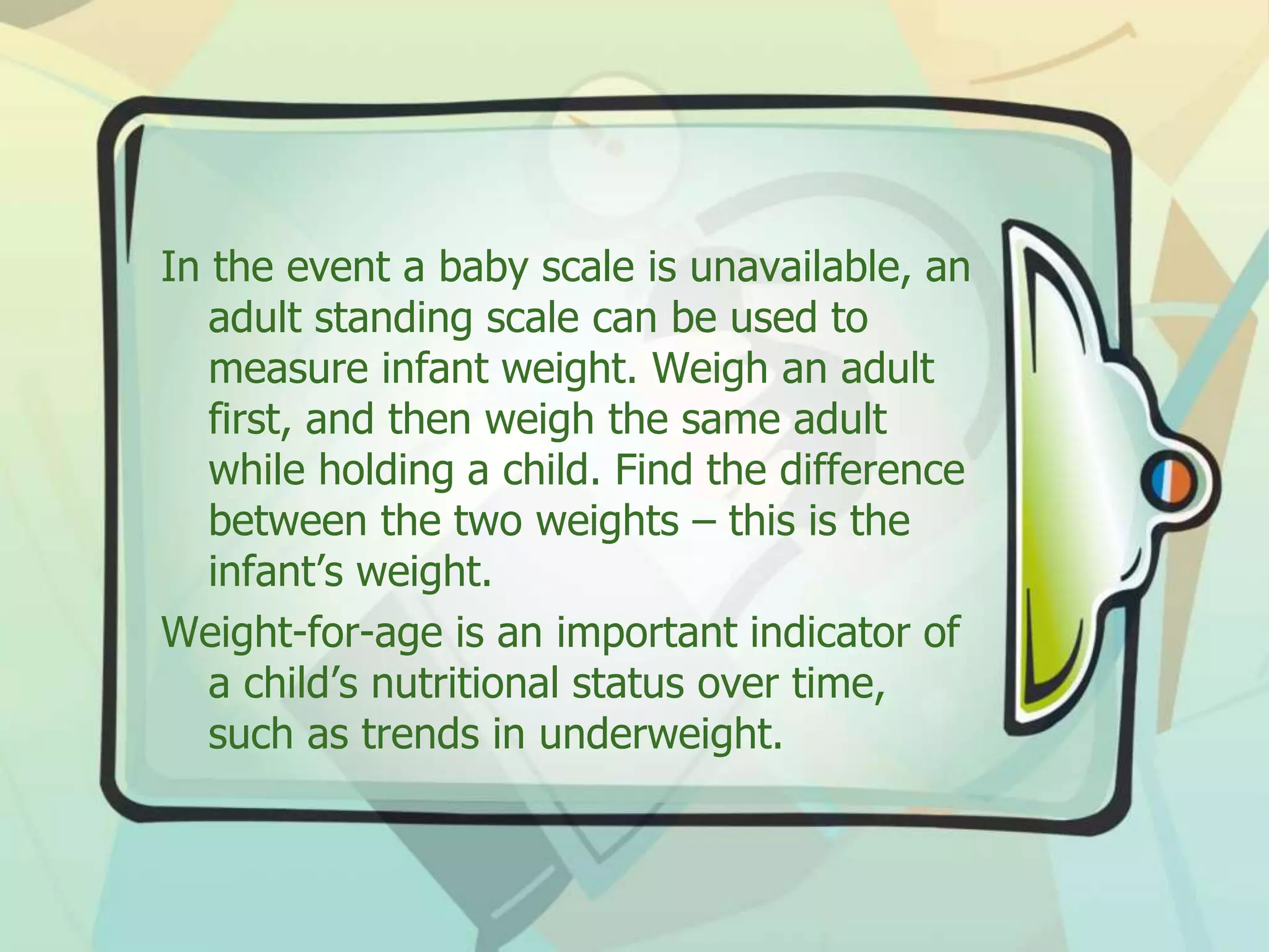 In the event a baby scale is unavailable, an
adult standing scale can be used to
measure infant weight. Weigh an adult
first, and then weigh the same adult
while holding a child. Find the difference
between the two weights – this is the
infant’s weight.
Weight-for-age is an important indicator of
a child’s nutritional status over time,
such as trends in underweight.
 