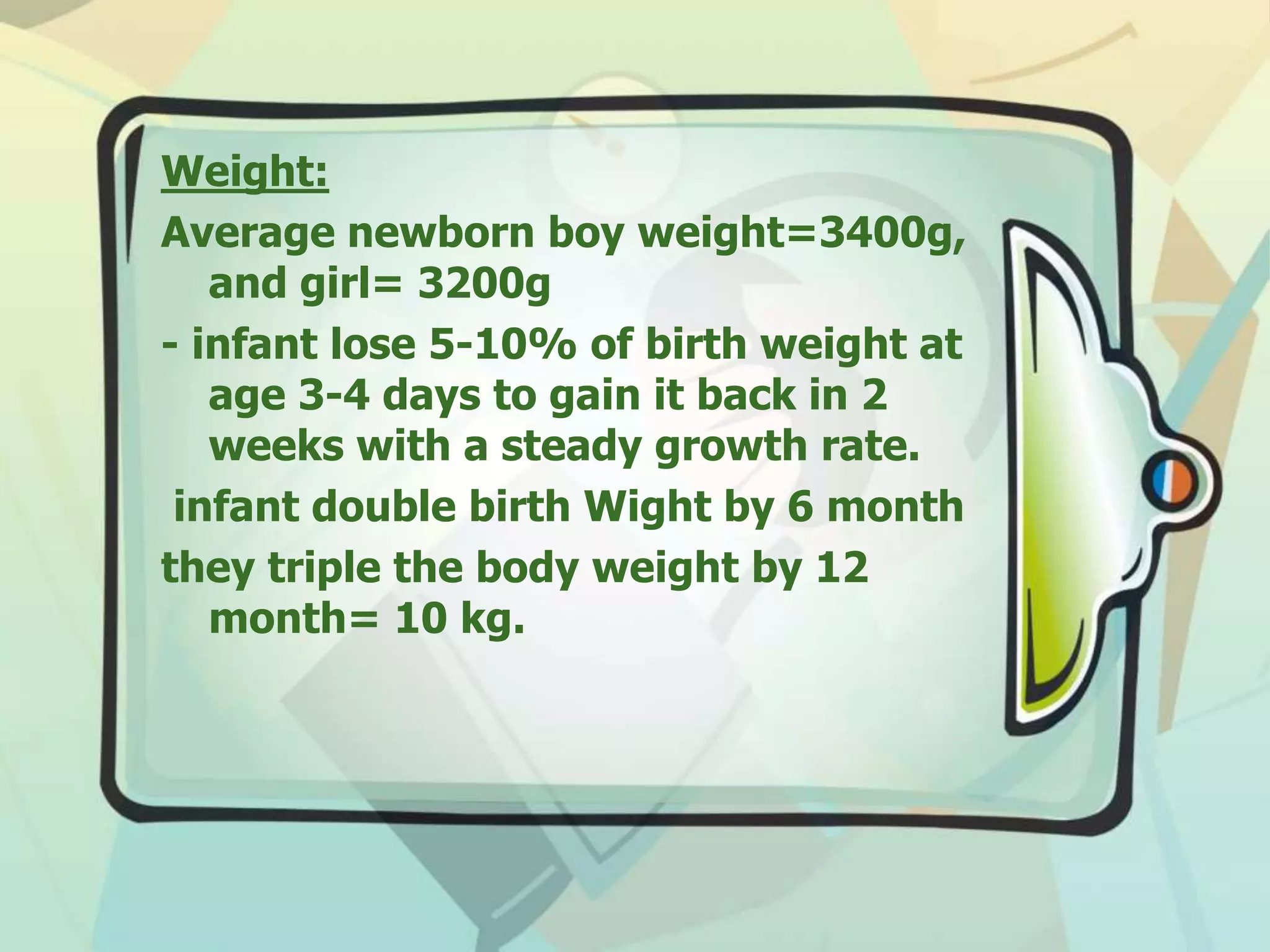 Weight:
Average newborn boy weight=3400g,
and girl= 3200g
- infant lose 5-10% of birth weight at
age 3-4 days to gain it back in 2
weeks with a steady growth rate.
infant double birth Wight by 6 month
they triple the body weight by 12
month= 10 kg.
 