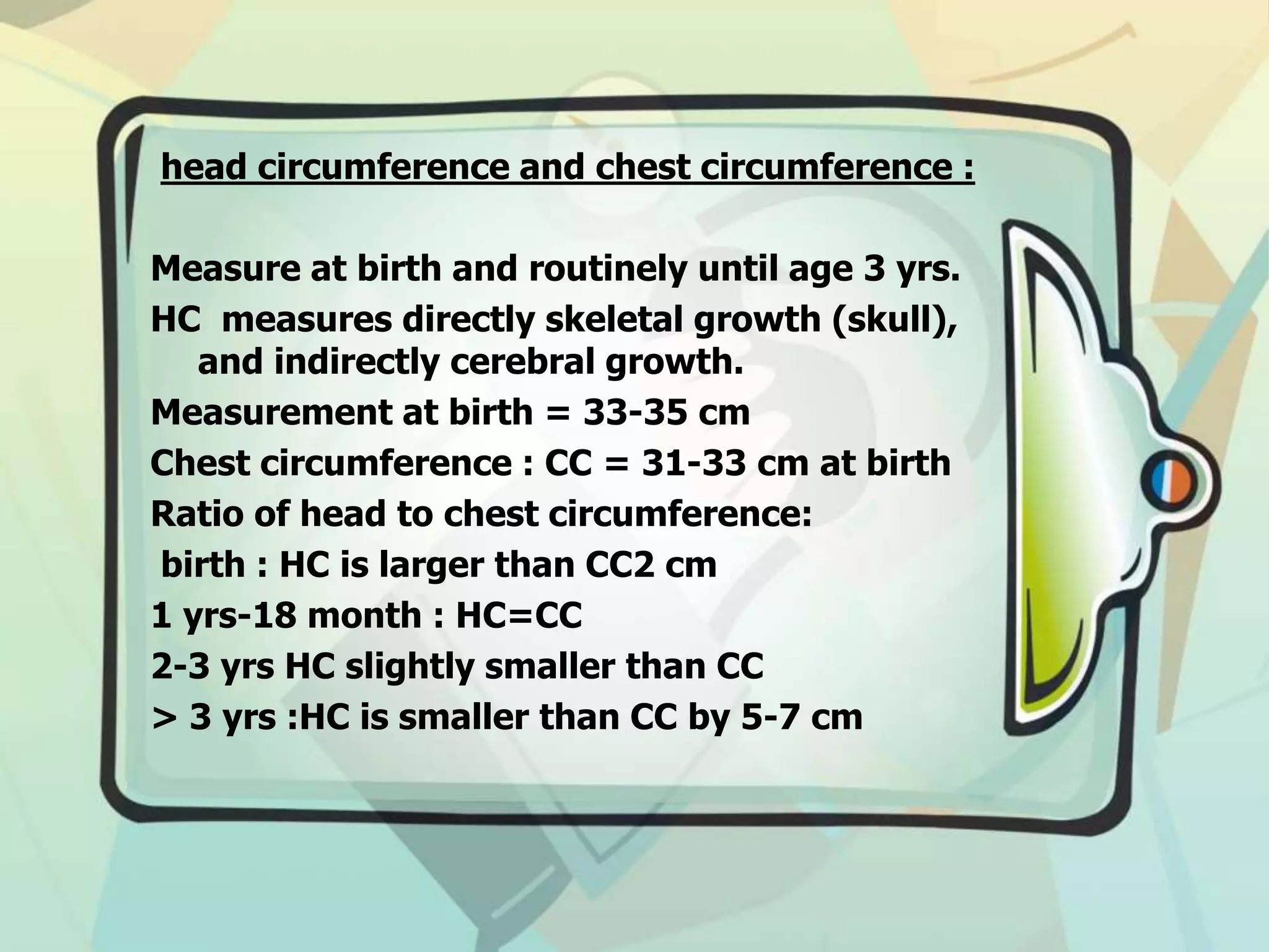head circumference and chest circumference :
Measure at birth and routinely until age 3 yrs.
HC measures directly skeletal growth (skull),
and indirectly cerebral growth.
Measurement at birth = 33-35 cm
Chest circumference : CC = 31-33 cm at birth
Ratio of head to chest circumference:
birth : HC is larger than CC2 cm
1 yrs-18 month : HC=CC
2-3 yrs HC slightly smaller than CC
> 3 yrs :HC is smaller than CC by 5-7 cm
 