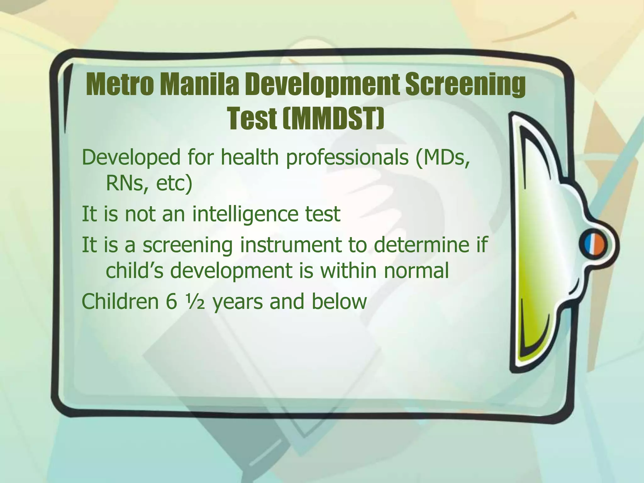 Metro Manila Development Screening
Test (MMDST)
Developed for health professionals (MDs,
RNs, etc)
It is not an intelligence test
It is a screening instrument to determine if
child’s development is within normal
Children 6 ½ years and below
 