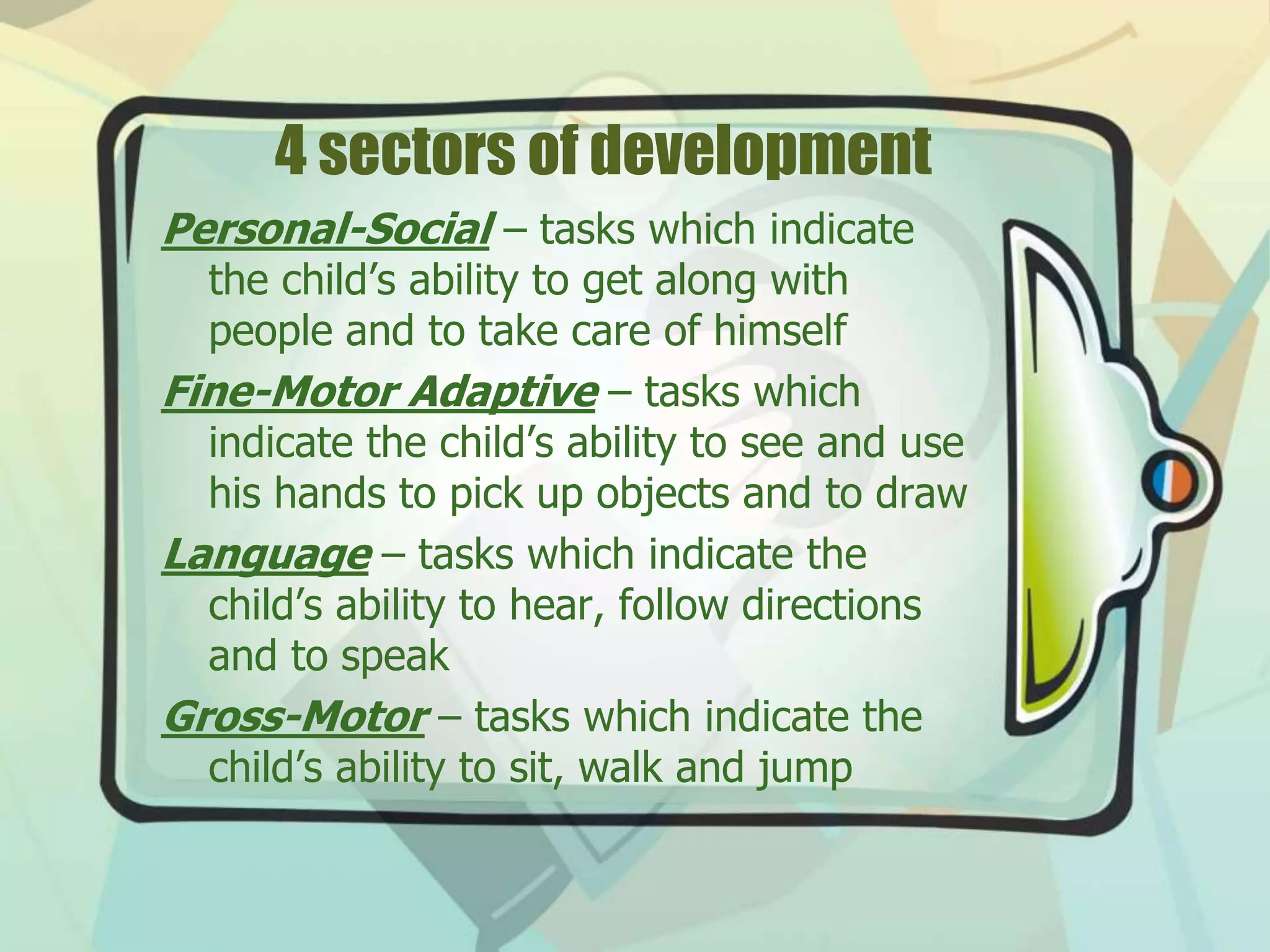 4 sectors of development
Personal-Social – tasks which indicate
the child’s ability to get along with
people and to take care of himself
Fine-Motor Adaptive – tasks which
indicate the child’s ability to see and use
his hands to pick up objects and to draw
Language – tasks which indicate the
child’s ability to hear, follow directions
and to speak
Gross-Motor – tasks which indicate the
child’s ability to sit, walk and jump
 