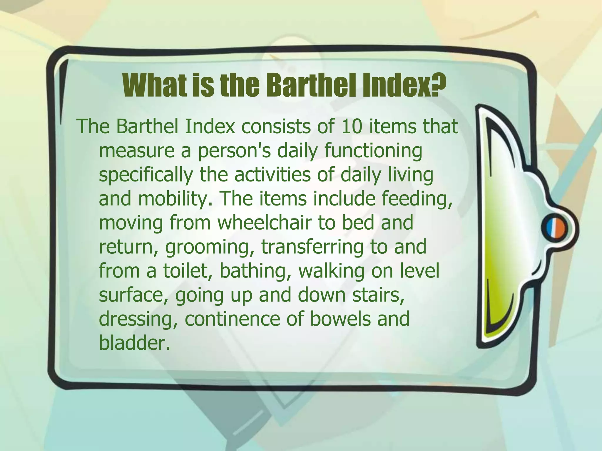 What is the Barthel Index?
The Barthel Index consists of 10 items that
measure a person's daily functioning
specifically the activities of daily living
and mobility. The items include feeding,
moving from wheelchair to bed and
return, grooming, transferring to and
from a toilet, bathing, walking on level
surface, going up and down stairs,
dressing, continence of bowels and
bladder.
 
