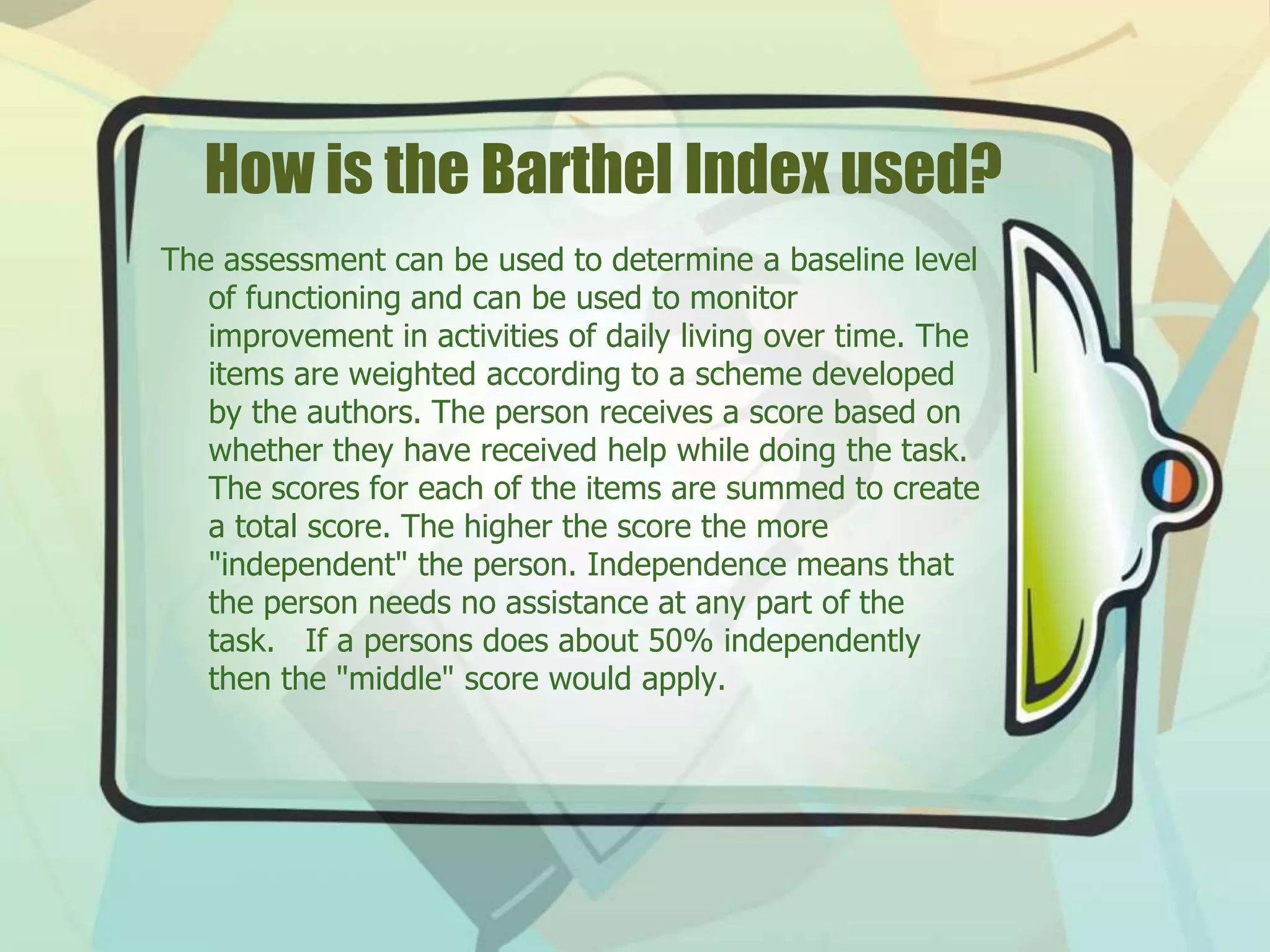 How is the Barthel Index used?
The assessment can be used to determine a baseline level
of functioning and can be used to monitor
improvement in activities of daily living over time. The
items are weighted according to a scheme developed
by the authors. The person receives a score based on
whether they have received help while doing the task.
The scores for each of the items are summed to create
a total score. The higher the score the more
"independent" the person. Independence means that
the person needs no assistance at any part of the
task. If a persons does about 50% independently
then the "middle" score would apply.
 