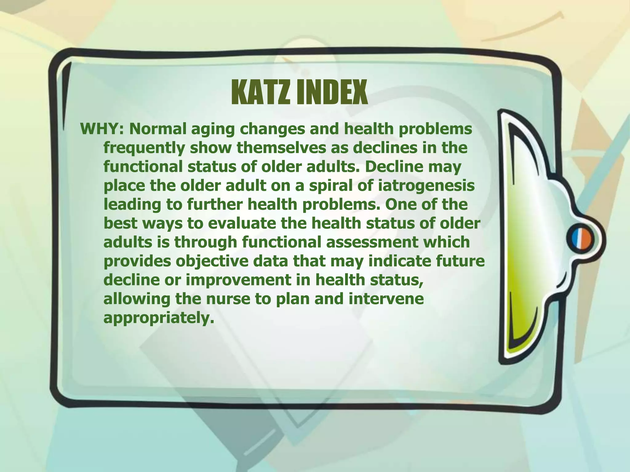 KATZ INDEX
WHY: Normal aging changes and health problems
frequently show themselves as declines in the
functional status of older adults. Decline may
place the older adult on a spiral of iatrogenesis
leading to further health problems. One of the
best ways to evaluate the health status of older
adults is through functional assessment which
provides objective data that may indicate future
decline or improvement in health status,
allowing the nurse to plan and intervene
appropriately.
 