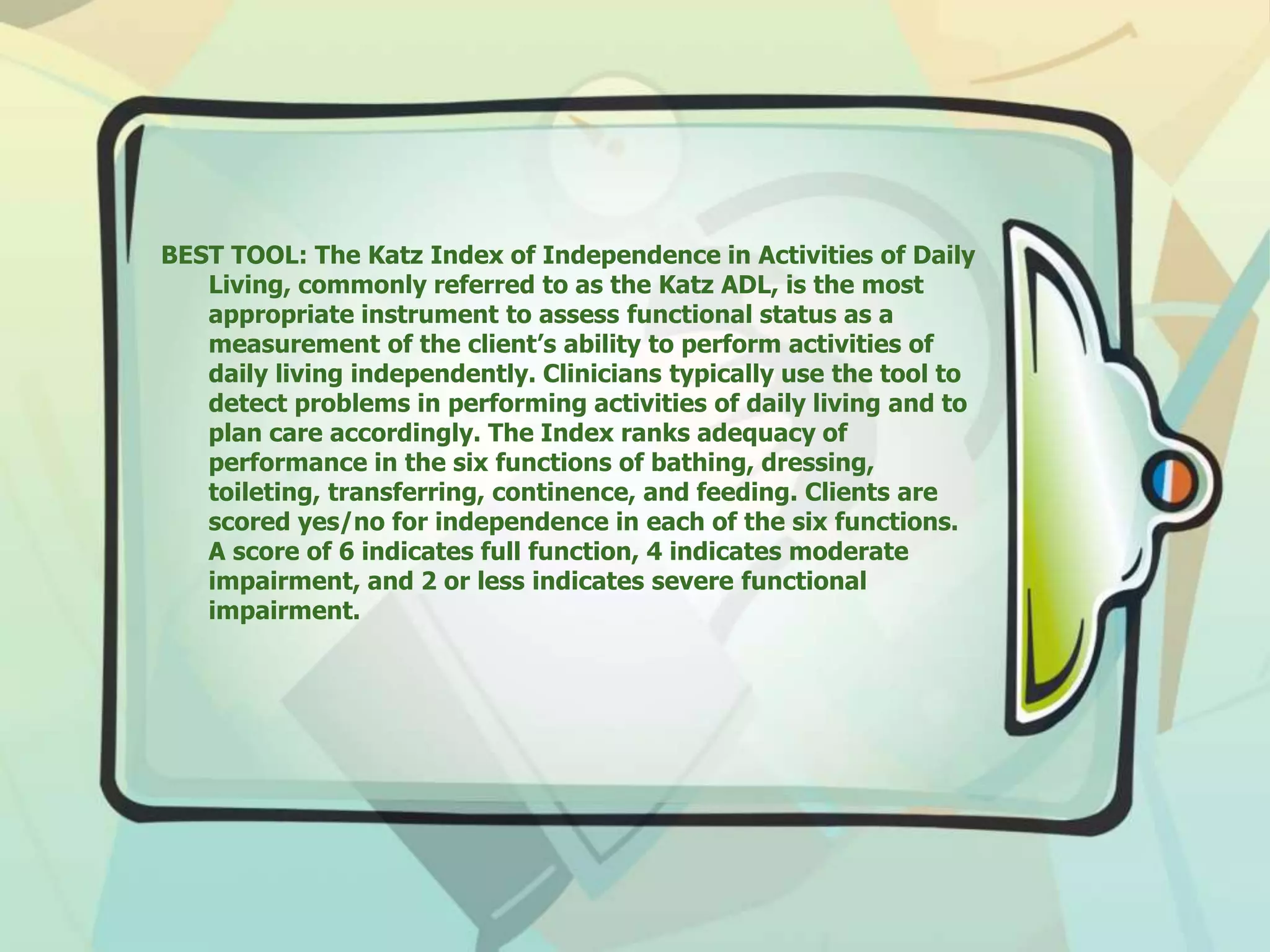 BEST TOOL: The Katz Index of Independence in Activities of Daily
Living, commonly referred to as the Katz ADL, is the most
appropriate instrument to assess functional status as a
measurement of the client’s ability to perform activities of
daily living independently. Clinicians typically use the tool to
detect problems in performing activities of daily living and to
plan care accordingly. The Index ranks adequacy of
performance in the six functions of bathing, dressing,
toileting, transferring, continence, and feeding. Clients are
scored yes/no for independence in each of the six functions.
A score of 6 indicates full function, 4 indicates moderate
impairment, and 2 or less indicates severe functional
impairment.
 