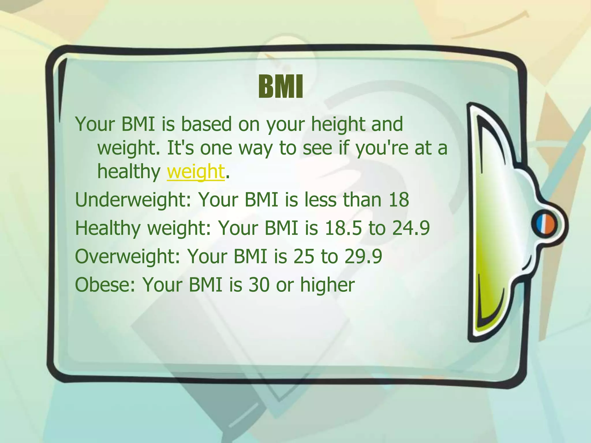 BMI
Your BMI is based on your height and
weight. It's one way to see if you're at a
healthy weight.
Underweight: Your BMI is less than 18
Healthy weight: Your BMI is 18.5 to 24.9
Overweight: Your BMI is 25 to 29.9
Obese: Your BMI is 30 or higher
 